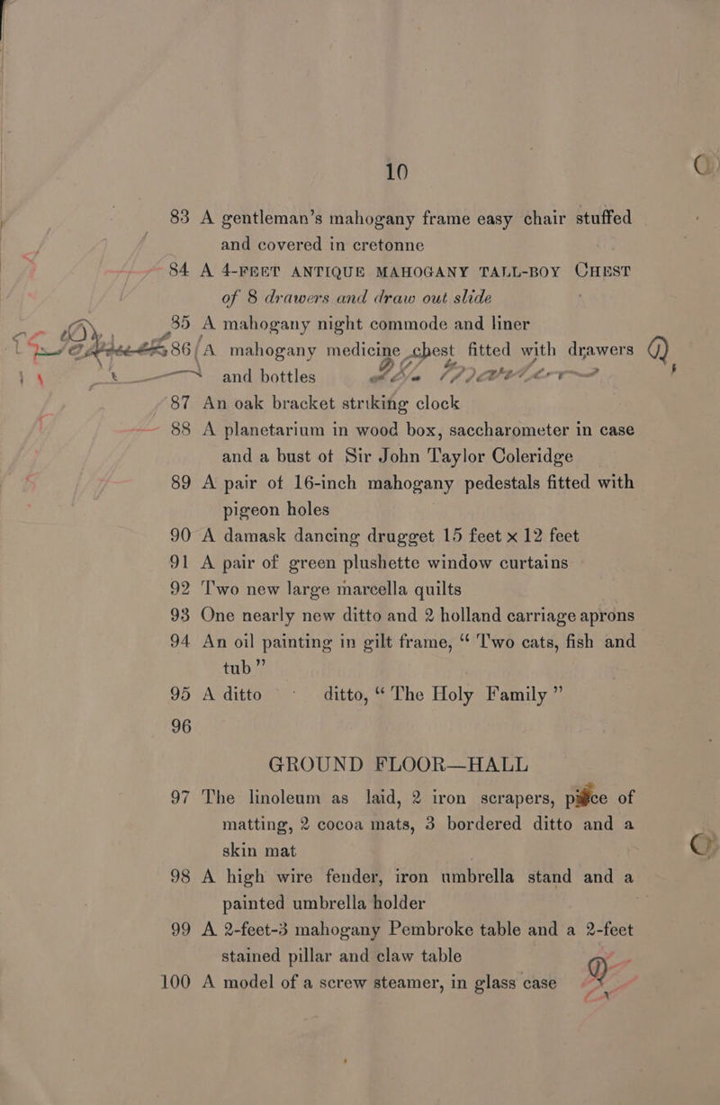 ; 83 A gentleman’s mahogany frame easy chair stuffed . and covered in cretonne 84 A 4-FEET ANTIQUE MAHOGANY TALL-BOY CHEST of 8 drawers and draw out slide cae 35 A mahogany night commode and liner ‘a é Dresuek 86/A mahogany ge chest fitted with drawers ke - wit - = 4 and bottles wile 6A pe Vor 87 An oak bracket striking ane 88 A planetarium in wood box, saccharometer in case  as SE —s and a bust ot Sir John Taylor Coleridge 89 A pair of 16-inch mahogany pedestals fitted with pigeon holes 90 A damask dancing drugget 15 feet x 12 feet 91 A pair of green plushette window curtains — 92 'T'wo new large marcella quilts 94 An oil painting in gilt frame, ‘‘ Two cats, fish and tub” 95 A ditto © 96 ditto, ““ The Holy Family ”’ GROUND FLOOR—HALL 97 The linoleum as laid, 2 iron scrapers, pice of matting, 2 cocoa mats, 3 bordered ditto and a skin mat painted umbrella holder 99 A 2-feet-3 mahogany Pembroke table and a 2-feet stained pillar and claw table | ri 100 A model of a screw steamer, in glass case Y)