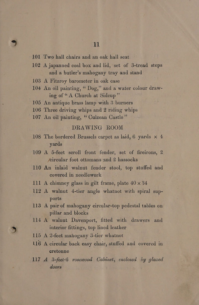 101 ‘Two hall chairs and an oak hall seat 102 A japanned coal box and lid, set of 3-tread steps and a butler’s mahogany tray and stand 103 A Fitzroy barometer in oak case 104 An oil painting, “* Dog,” and a water colour draw- ing of “ A Church at Sidcup ” 105 An antique brass lamp with 3 burners 106 Three driving whips and 2 ridmg whips 107 An oil painting, “* Culzean Castle ”’ DRAWING ROOM 108 The bordered Brussels carpet as laid, 6 yards x 4 yards 109 A 5-feet scroll front fender, set of fireirons, 2 /eircular foot ottomans and 2 hassocks 110 An inlaid walnut fender stool, top stuffed and covered in needlework 111 A chimney glass in gilt frame, plate 40 x 34 112 A walnut 4-tier angle whatnot with spiral sup- ports . 113 A pair of mahogany circular-top pedestal tables on pillar and blocks 114 A’ walnut Davenport, fitted with drawers and interior fittings, top lined leather 115 A 2-feet mahogany 3-tier whatnot 116 A circular back easy chair, stuffed and covered in cretonne 117 A 3-feet-6 rosewood Cabinet, enclosed by glazed doors