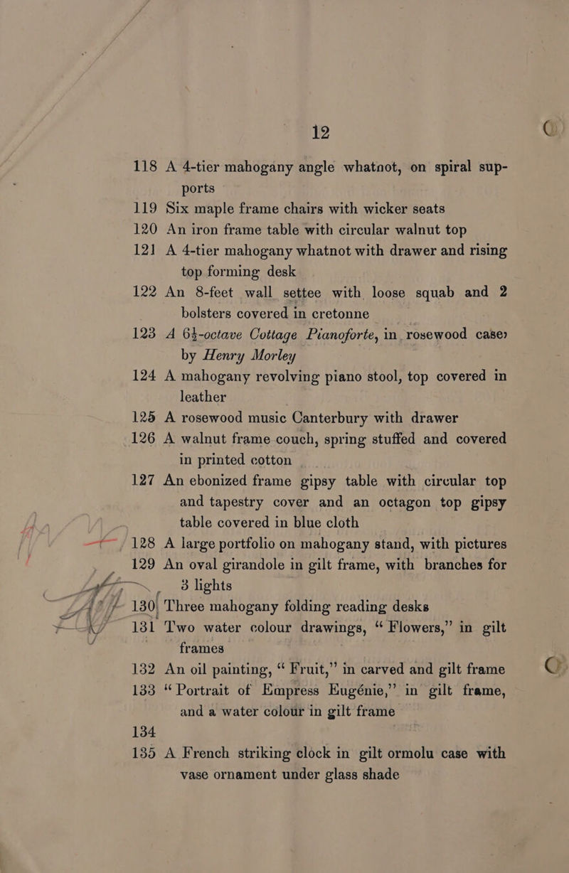 118 A 4-tier mahogany angle whatnot, on spiral sup- ports 119 Six maple frame chairs with wicker seats 120 An iron frame table with circular walnut top 121 A 4-tier mahogany whatnot with drawer and rising top forming desk 122 An 8-feet wall settee with loose squab and 2 bolsters covered in cretonne 123 A 64-octave Cottage Pianoforte, in rosewood case) by Henry Morley 124 A mahogany revolving piano stool, top covered in leather 125 A rosewood music Canterbury with drawer 126 A walnut frame couch, spring stuffed and covered in printed cotton | 127 An ebonized frame gipsy table with circular top and tapestry cover and an octagon top gipsy table covered in blue cloth 128 A large portfolio on mahogany stand, with pictures 129 An oval girandole in gilt frame, with branches for 131 Two water colour drawings, “ Flowers,” in gilt frames 132 An oil painting, “ Fruit,” in carved and gilt frame 133 “Portrait of Empress Eugénie,” in gilt frame, and a water colour in gilt frame 134 135 A French striking clock in gilt ormolu case with vase ornament under glass shade oO