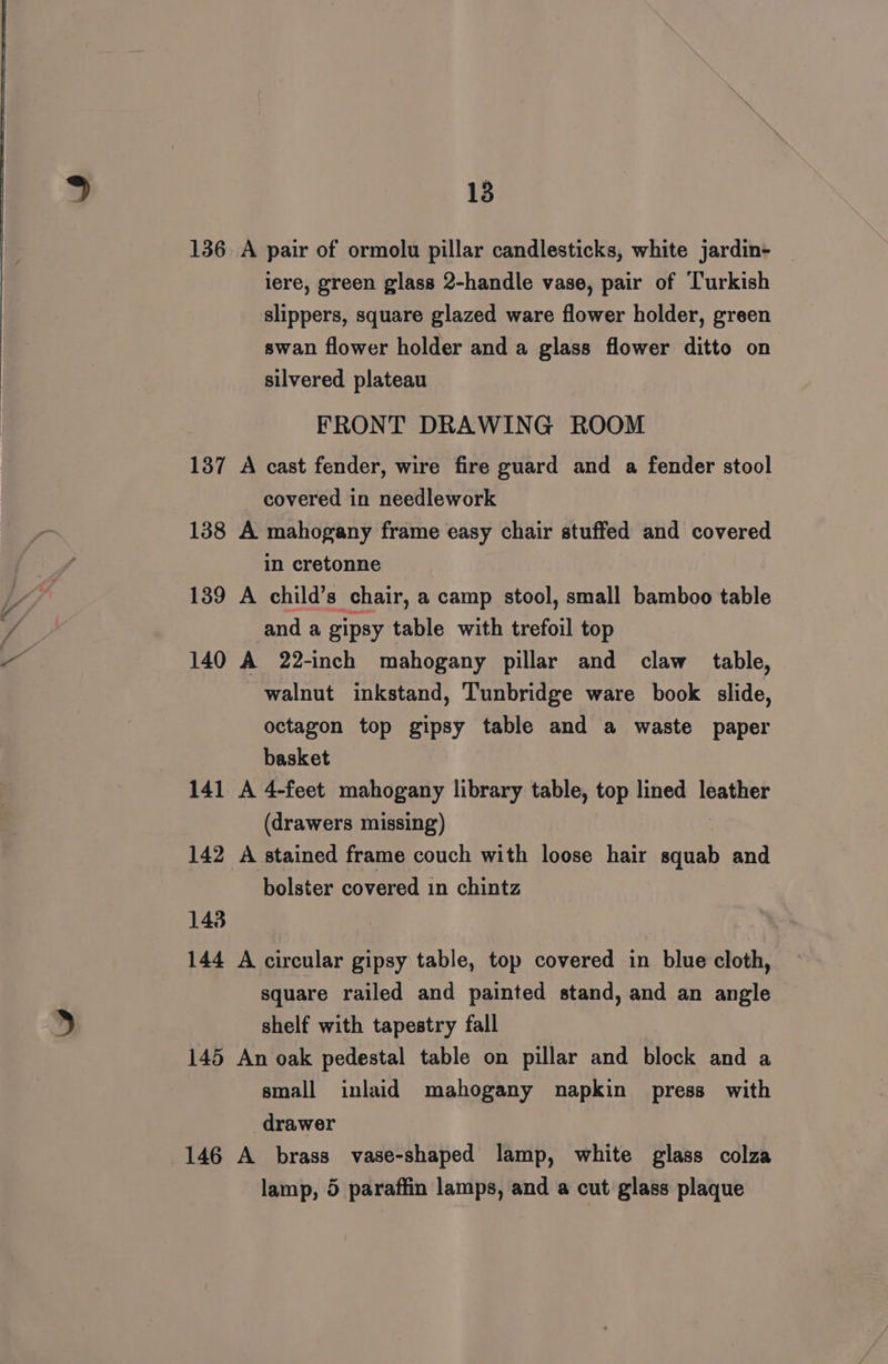 ae une 136 A pair of ormolu pillar candlesticks, white jardin- iere, green glass 2-handle vase, pair of Turkish slippers, square glazed ware flower holder, green swan flower holder and a glass flower ditto on silvered plateau FRONT DRAWING ROOM 137 A cast fender, wire fire guard and a fender stool covered in needlework 138 A mahogany frame easy chair stuffed and covered in cretonne 139 A child’s chair, a camp stool, small bamboo table and a gipsy table with trefoil top 140 A 22-inch mahogany pillar and claw table, walnut inkstand, Tunbridge ware book slide, octagon top gipsy table and a waste paper basket 141 A 4-feet mahogany library table, top lined leather (drawers missing) 142 A stained frame couch with loose hair rs and bolster covered in chintz 143 144 A circular gipsy table, top covered in blue cloth, square railed and painted stand, and an angle shelf with tapestry fall 145 An oak pedestal table on pillar and block and a small inlaid mahogany napkin press with drawer 146 A brass vase-shaped lamp, white glass colza lamp, 5 paraffin lamps, and a cut glass plaque
