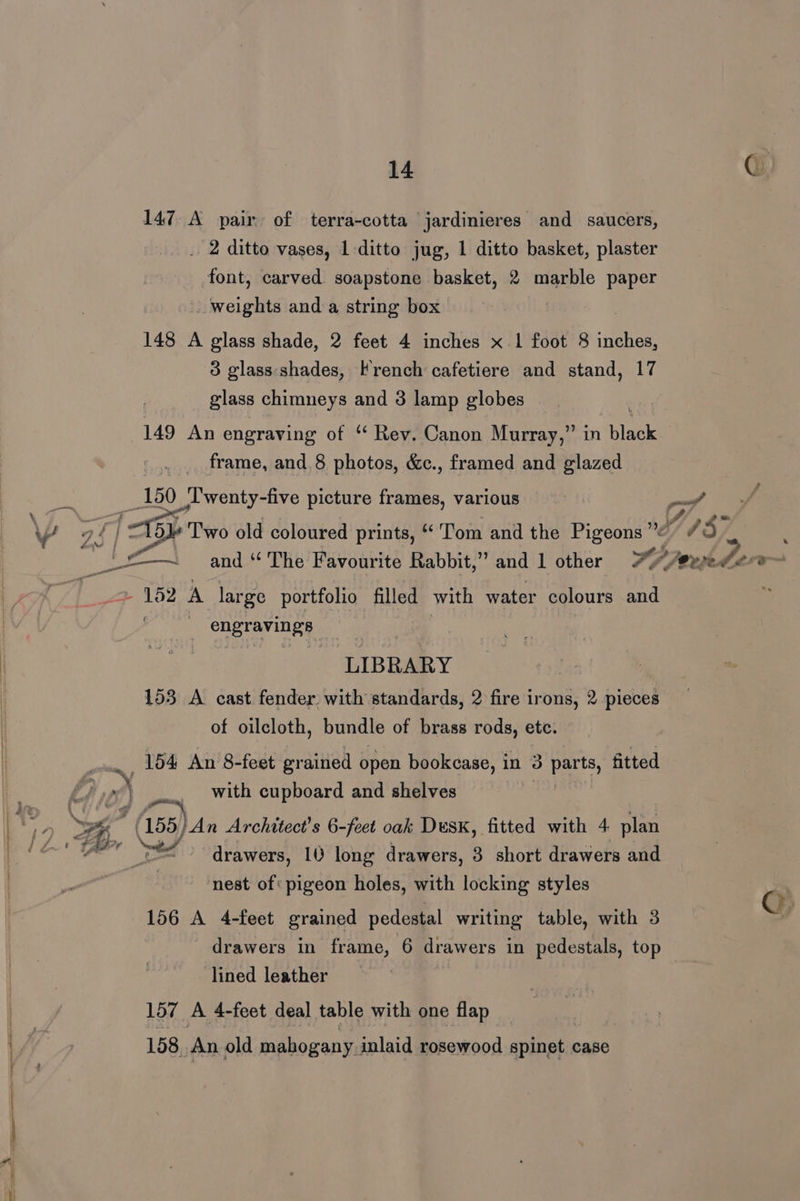 147 A pair of terra-cotta jardinieres and saucers, _ 2 ditto vases, 1-ditto jug, 1 ditto basket, plaster font, carved soapstone basket, 2 marble paper weights and a string box 148 A glass shade, 2 feet 4 inches x-1 foot 8 inches, 3 glass shades, French cafetiere and stand, 17 glass chimneys and 3 lamp globes 149 An engraving of *‘ Rev. Canon Murray,” in black frame, and.8 photos, &amp;c., framed and glazed 150 _l'wenty-five picture frames, various \ ag i 15} Two old coloured prints, “ Tom and the Pigeons ” EE | and “ The’ Favourite Rabbit,” and 1 other x? 2 12 A large portfolio filled with water colours and | nee LIBRARY 153 A cast fender with standards, 2 fire irons, 2 pieces of oilcloth, bundle of brass rods, etc. 154 An 8-feet grained open bookcase, in 3 parts, fitted £ of } With cupboard and shelves ) 2 A) S 75 (155) ‘An Architect's 6-feet oak Dusk, fitted with 4 plan | 1A te SY drawers, 10 long drawers, 8 short drawers and | ‘nest of: pigeon holes, with locking styles 156 A 4-feet grained pedestal writing table, with 3 drawers in frame, 6 drawers in pedestals, top lined leather Loy, A A feet deal table with one flap 158. An old mahogany. inlaid rosewood spinet case wi EVES rub de 7 Q>