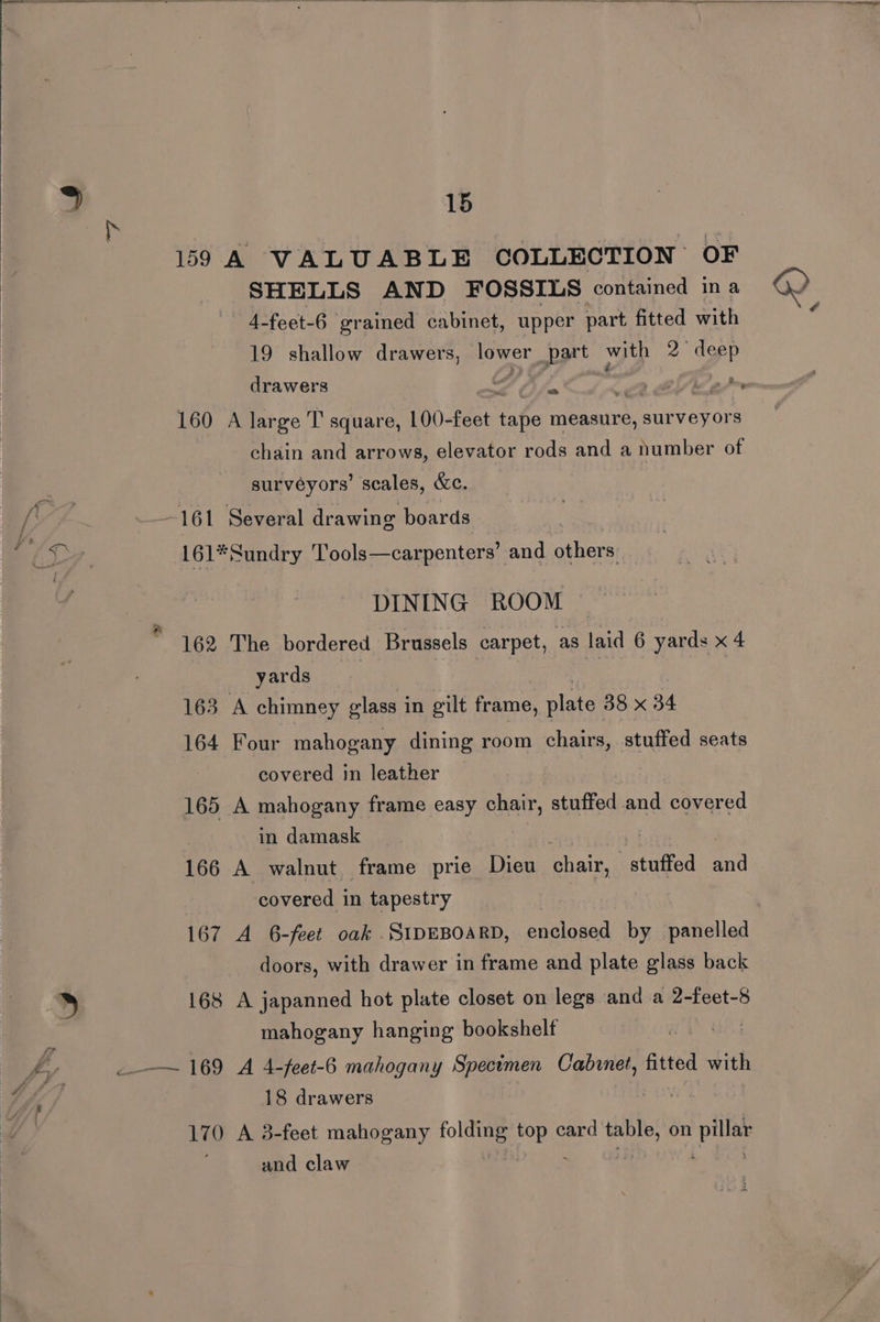 159 A VALUABLE COLLECTION OF SHELLS AND FOSSILS contained ina 4-feet-6 grained cabinet, upper part fitted with 19 shallow drawers, lower part with 2° deep 160 A large T square, 100-feet tape measure, surveyors chain and arrows, elevator rods and a number of surveyors’ scales, &amp;c. 161 Several drawing boards 161* Sundry T’ools—carpenters’ and others. DINING ROOM 162 The bordered Brussels carpet, as laid 6 yards x 4 yards | | 163 A chimney glass in gilt frame, plate 38 x 34 164 Four mahogany dining room chairs, stuffed seats covered in leather 165 A mahogany frame easy chair, stuffed and covered in damask | 166 A walnut frame prie Dieu chair, arate and covered in tapestry 167 A 6-feet oak SIDEBOARD, enclosed by panelled doors, with drawer in frame and plate glass back 168 A japanned hot plate closet on legs and a 2-feet-8 mahogany hanging bookshelf 18 drawers 170 A 3-feet mahogany jolts Ob card peg on Aa and claw