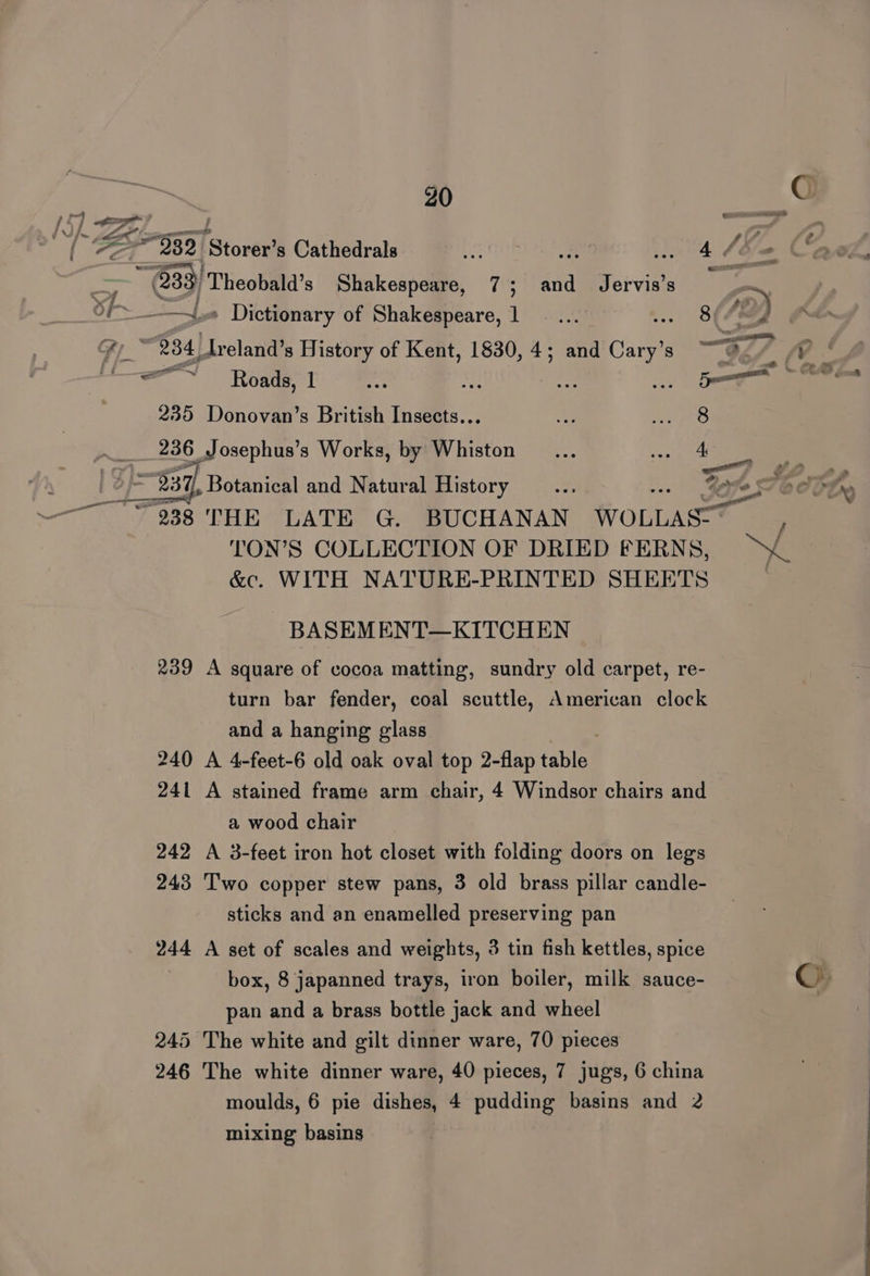 50 a @) 4 Zea stove s Cathedrals a a, so L “= Cad. fae Cy Theobald’s Shakespeare, 7; and Jervis’s 7 ~ of » Dictionary of Shakespeare, 1 . ... .. 8(4Y oe) Fy $4) Ireland History of Kent, 1830, 4; and Cary’s ““@./ “Y * =—~~ — Roads, 1 Face : 235 Donovan’s British Insects... we We pr 236 Josephus’s Works, by Whiston _... eae 7) 7 LP wp mry/ Botanical and Natural History hs - Spe Othe TS en 938 THE LATE G. BUCHANAN WOLLAS:- TON’S COLLECTION OF DRIED FERNS, &amp;c. WITH NATURE-PRINTED SHEETS BASEMENT—KITCHEN 239 A square of cocoa matting, sundry old carpet, re- turn bar fender, coal scuttle, American clock and a hanging glass 240 A 4-feet-6 old oak oval top 2-flap table! 241 A stained frame arm chair, 4 Windsor chairs and a wood chair 242 A 3-feet iron hot closet with folding doors on legs 243 Two copper stew pans, 3 old brass pillar candle- sticks and an enamelled preserving pan 244 A set of scales and weights, 3 tin fish kettles, spice box, 8 japanned trays, iron boiler, milk sauce- ©» pan and a brass bottle jack and wheel 245 The white and gilt dinner ware, 70 pieces 246 The white dinner ware, 40 pieces, 7 jugs, 6 china moulds, 6 pie dishes, 4 pudding basins and 2 mixing basins