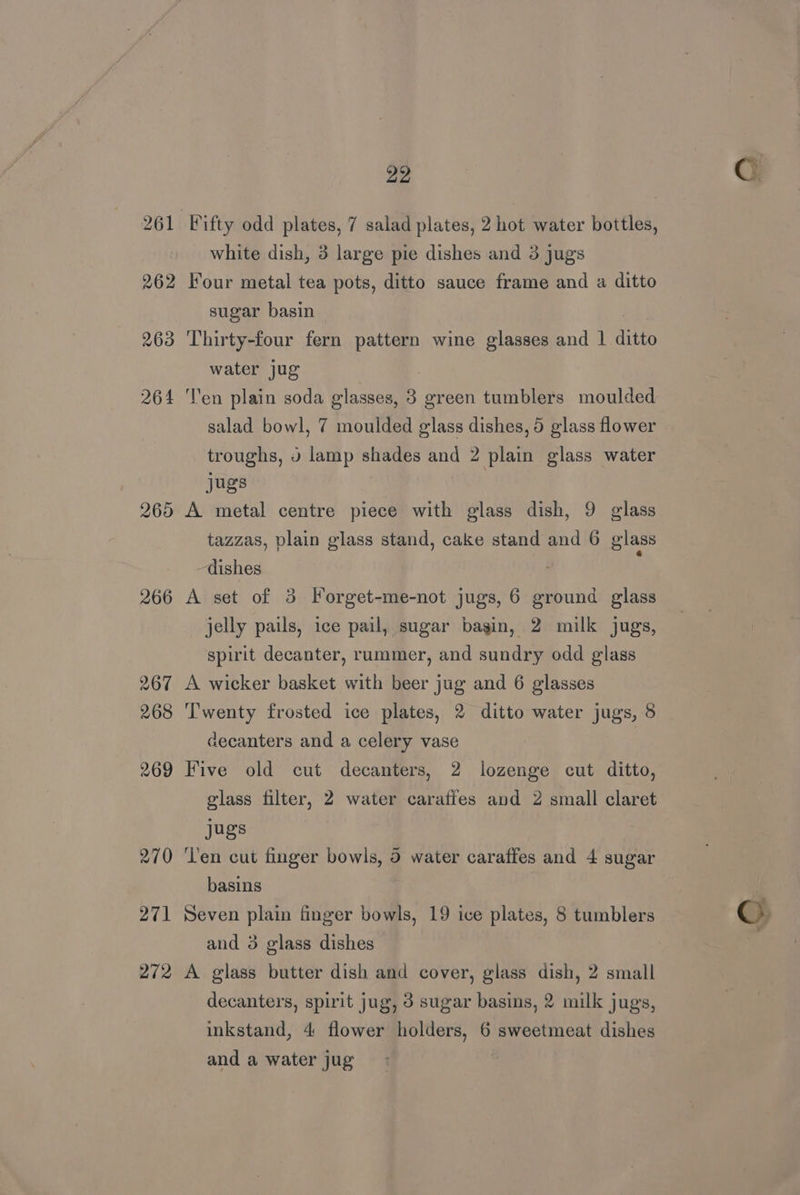 262 263 264 265 266 267 268 269 270 271 272 22 Fifty odd plates, 7 salad plates, 2 hot water bottles, white dish, 3 large pie dishes and 3 jugs Four metal tea pots, ditto sauce frame and a ditto sugar basin | Thirty-four fern pattern wine glasses and 1 ditto water jug Ten plain soda glasses, 3 green tumblers moulded troughs, » lamp shades and 2 plain glass water jugs A metal centre piece with glass dish, 9 glass tazzas, plain glass stand, cake stand and 6 glass dishes ‘ A set of 3 Forget-me-not jugs, 6 ground glass jelly pails, ice pail, sugar bagin, 2 milk jugs, spirit decanter, rummer, and sundry odd glass A wicker basket with beer jug and 6 glasses Twenty frosted ice plates, 2 ditto water jugs, 8 decanters and a celery vase Five old cut decanters, 2 lozenge cut ditto, glass filter, 2 water caraffes and 2 small claret jugs ‘Ten cut finger bowls, 5 water caraffes and 4 sugar basins Seven plain finger bowls, 19 ice plates, 8 tumblers and 3 glass dishes A glass butter dish and cover, glass dish, 2 small decanters, spirit jug, 3 sugar basins, 2 milk jugs, inkstand, 4 flower holders, 6 sweetmeat dishes and a water jug
