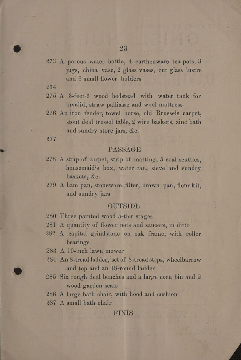 273 A porous water bottle, 4 earthenware tea pots, 3 jugs, china vase, 2 glass vases, cut glass lustre and 6 small flower holders 274 275 A 3-feet-6 wood bedstead with water tank for invalid, straw palliasse and wool mattress 276 An iron fender, towel horse, old Brussels carpet, stout deal tressel table, 2 wire baskets, zinc bath and sundry store jars, &amp;c. ore PASSAGE 278 A strip of carpet, strip of matting, 5 coal scuttles, housemaid‘s box, water can, sieve and sundry baskets, &amp;e. . 279 A ham pan, stoneware filter, brown pan, flour kit, and sundry jars OUTSIDE 280 Three painted wood 5-tier stages 281 A quantity of flower pots and saucers, in ditto 282 A capital grindstone on oak frame, with roller bearing's 283 A 10-inch lawn mower 284 An 8-tread ladder, set of 8-tread steps, wheelbarrow and top and an 18-round ladder 285 Six rough deal benches and a large corn bin and 2 wood garden seats 286 A large bath chair, with hood and cushion 287 A small bath chair FINIS