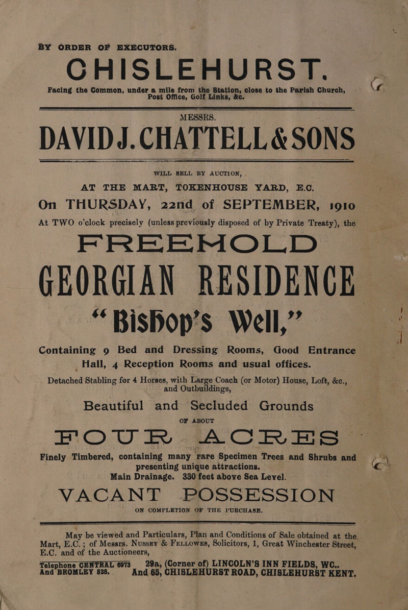 BY ORDER OF EXECUTORS. CHISLEHURST. Facing the Common, under a mile from the Station, close to the Parish Church, Post Office, Golf Links, &amp;c. MESSRS. DAVIDJ. CHATTELL &amp; SONS WILL SELL BY AUCTION, , AT THE MART, TOKENHOUSE YARD, E.C. On THURSDAY, 22nd of SEPTEMBER, 1910 At TWO o’clock precisely (unless previously disposed of by Private Treaty), the FREEMOLD GEORGIAN RESIDENCE “Bisbop’s Well,” _ Hall, 4 Reception Rooms and usual offices. Detached Stabling for 4 Horses, with Large Coach (or Motor) House, Loft, &amp;c., . and Outbuildings, | Beaune’ and Secluded Grounds OF ABOUT Finely Timbered, containing many are Specimen Trees and Shrubs and presenting unique attractions. Main Drainage. 330 feet above Sea Level. VACANT POSSESSION ON COMPLETION OF THE PURCHASE. Mart, E.C.; of Messrs. Nussey &amp; Feitowss, Solicitors, 1, Great Winchester Street, E.C. and of the Auctioneers, Telephone CENTRAL 6073 29a, (Corner of) LINCOLN’S INN FIELDS, WG.. And BROMLEY 828, And 65, CHISLEHURST ROAD, CHISLEHURST KENT, Cr