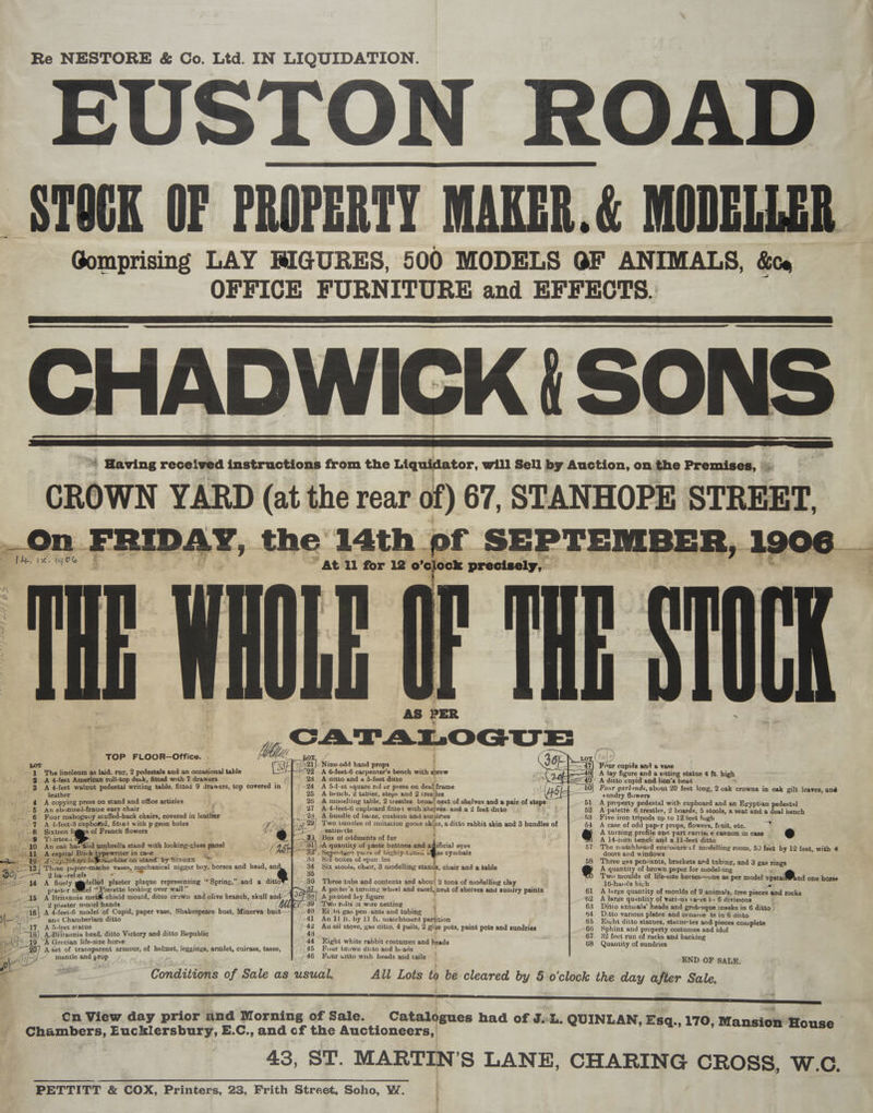 Re NESTORE &amp; Co. Ltd. IN LIQUIDATION. EUSTON ROAD PA i. Be f ” Yt hf 65 _ 4g CATALOGUE . | . LOT Nine.odd hand props ' Four cupids and &amp; vase ~- The linoleum as laid. rug, 2 pedestals and an occasional table A 6-feet-6 carpenter’s bench with acrew A lay figure and a sitting statue 4 ft. high ee 9 A 4-feet American roll-top desk, fitted with 7 drawers j A ditto and a 5-feet ditto A ditto cupid and lion’s head 3 A 4-feet walnut pedestal writing table, fitted 9 drawers, top covered in A 5-f-et square rul er press on deal frame Four garlinds, about 20 feet long, 2 oak crowns in oak gilt leaves, an@d tl- leather A bench, 2 tableg, steps and 2 tresiles sundry flowers 4 A copying press on stand and office articles A mogelling table, 2 trestles. broad nest of shelves and a pair of stapes) A property pedestal with cupboard and an Egyptian pedestal et an Be zed-frame easy chair { A 4-leet-6 cupboard fittei with. ‘shelves. anda 2 feet ditto : A palette. 6 trestles, 2 boards, 5 stools, a seat and a deal bench 6 Four mahogany stuffed-back chairs, covered in leather 23 A buudle of baize, cusbion and: snndnes 43 Five iron tripods up to 12 feet hgh 4 /-9 A 4-feet-3 cupboard, fitted with p:geon holes Aan | ‘'wo bundles of imitation goose skihs, a ditto rabbit skin and 3 bundles of 54 A case of odd paper props, flowers, fiuit, etc. /_8 Sixteen bgmes of French flowers ; he &amp; /~|> 7 -satinette } eo) A turning profile ana part carria:'e cannon in case ~ Se Vee Piarteda , _ 3). Box of oddments of fur A 14-ineh bench and a 11-feet ditto af) 10 An oak har4id umbrella stand with looking-glass panel (4 aa ~A-quantity of paste buttons.and ayfificial eyes 57 The matehboard enclocure'cf modelling room, 50 feet by 12 feet, with 4 jae 11 A capital Blick typewriter in case ts entgen pairs of highly-tuned bi es cymbals doors and windows : aes 1 in ip tek etch wachine on stand” by SINGER ee “Si boxes of span. les 58 Three yas pendants, brackets and tubing, and 3 gas rings ay oF ciao papier-maché vases, 3, mechanical nigger boy, horses and head, an Six stools, chair, 3 modelling stan, chair and a table of A quantity of brown paper for modeling 58 Qba-rehefs = * , Two moulds of life-size horses—one as per model npstai@Pand one horse mL < i 14 A finely-ggpdelled plaster plaque representing “Spring,” and a ditto Three tubs and contents and about 2 tons of modelling clay : 16-hands high a — plaster el ‘Pierette looking over wall” A poiter’s turning wheel and easel, nest of shelves and sundry paints. A jointed luy figure ' /39 ‘Two rolls 01 wire netting { 40 Eiht gas penants and tubing =| 41 An ll ft. by 1) fu. matchboard partition 42 Au oil stove, pas ditto, 4 pails, 2 glue pots, paint pots and sundries 61 A large quantity of moulds of 9 animals, tree pieces and rocks 62 A large quantity of various vases in 6 divisions ; 63 Ditto animals’ heads and grotesque inasks in 6 6 ditto | 44 Dytto various plates and orname: ts in 6 ditto 65 Enivht ditto statues, statue: tes and pieces complete 66 Sphinx and property costumes and idul 67 32 fect run of racks and backing 68 Quantity of sundries ~-15 A Britannia metiif shield mould, ditto crown and olive branch, skull and: 2 plaster model hands ““1e\ A 4-feet-6 model of Cupid, paper vase, Shakespeare bust, Minerva bust if /=— anu Chamberlain ditto of: TAG feet statue “18), A-Britannia bead, ditto Victory and ditto a ge 19 “A Grecian life-size horse 44 Eight white rabbit costumes and heads y 45 Four brown ditto and heads mantle and prop 46 Four uitto with heads aud tails END OF SALE. : - of eR Conditions of Sale as usual. All Lots to be cleared by 5 o'clock the day after Sale. \ b Sara. Cn View day prior and Morning of Sale. Cataldgues had of J.:L. QUINLAN, Esa., 170, Mansion’ House > Chambers, Eucklersbury, E. C.,and of the Auctioneers, 43, ST. MARTIN’S LANE, CHARING CROSS, W.C. PETTITT &amp; COX, Printers, 23, Frith Street, Scho, W. :