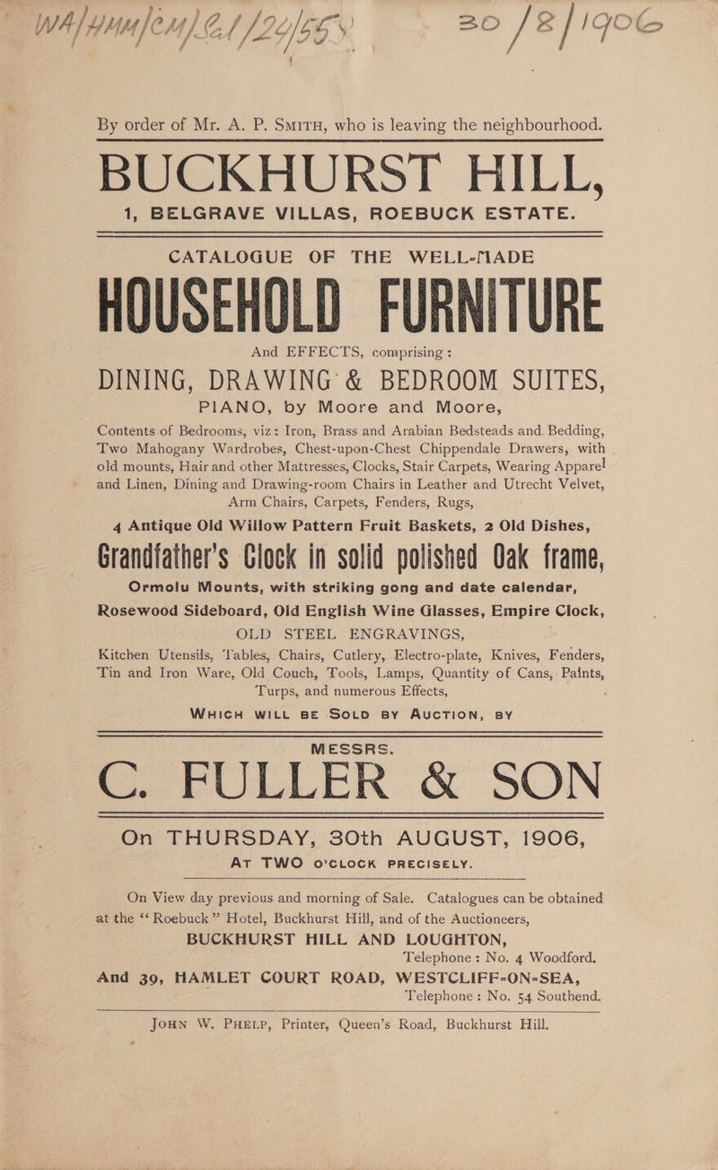 WwA/ yum fer) 2 2066 20 /a/i GWOoC j Fh f VA ‘ ‘iy , f a / ws P’ Ps ( . By order of Mr. A. P. Smiru, who is leaving the neighbourhood. BUCKHURST HILL, 1, BELGRAVE VILLAS, ROEBUCK ESTATE. CATALOGUE OF THE WELL-MADE USEHOLD FURNITURE And EFFECTS, comprising : DINING, DRAWING &amp; BEDROOM SUITES, PIANO, by Moore and Moore, Contents of Bedrooms, viz: Iron, Brass and Arabian Bedsteads and. Bedding, Two Mahogany Wardrobes, Chest-upon-Chest Chippendale Drawers, with old mounts, Hair and other Mattresses, Clocks, Stair Carpets, Wearing Apparel and Linen, Dining and Drawing-room Chairs in Leather and Utrecht Velvet, | Arm Chairs, Carpets, Fenders, Rugs, 4 Antique Old Willow Pattern Fruit Baskets, 2 Old Dishes, Grandfather's Clock in solid polished Oak frame, Ormolu Mounts, with striking gong and date calendar, Rosewood Sideboard, Old English Wine Glasses, ce Clock, OLD STEEL ENGRAVINGS, Kitchen Utensils, Tables, Chairs, Cutlery, Electro-plate, Knives, Fenders, Tin and Iron Ware, Old Couch, Tools, Lamps, Quantity of Cans, Paints, Turps, and numerous Effects, : WHICH WILL BE SOLD By AUCTION, BY C. FULLER &amp; SON On THURSDAY, 30th AUGUST, 1906, At TWO o'’CLOCK PRECISELY. On View day previous and morning of Sale. Catalogues can be obtained at the ‘‘ Roebuck” Hotel, Buckhurst Hill, and of the Auctioneers, BUCKHURST HILL AND LOUGHTON, Telephone: No. 4 Woodford. And 39, HAMLET COURT ROAD, WESTCLIFF-ON-SEA, Telephone: No. 54 Southend. JoHN W. PHELP, Printer, Queen’s Road, Buckhurst Hill.