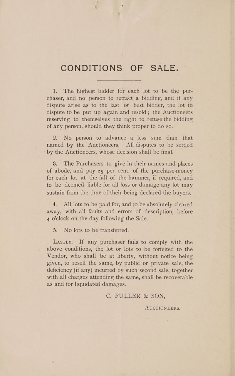 CONDITIONS OF SALE. 1. The highest bidder for each lot to be the pur- chaser, and no person to retract a bidding, and if any dispute arise as to the last or best bidder, the lot in dispute to be put up again and resold; the Auctioneers reserving to themselves the right to refuse the bidding of any person, should they think proper to do so. 2. No person to advance a less sum than that named by the Auctioneers. All disputes to be settled by the Auctioneers, whose decision shall be final. 3. The Purchasers to give in their names and places of abode, and pay 25 per cent. of the purchase-money for each lot at the fall of the hammer, if required, and to be deemed liable for all loss or damage any lot may sustain from the time of their being declared the buyers. 4, All lots to be paid for, and to be absolutely cleared away, with all faults and errors of description, before 4 o'clock on the day following the Sale. d. No lots to be transferred. LastLy. If any purchaser fails to comply with the above conditions, the lot or lots to be forfeited to the Vendor, who shall be at liberty, without notice being given, to resell the same, by public or private sale, the deficiency (if any) incurred by such second sale, together with all charges attending the same, shall be recoverable as and for liquidated damages. Cah ULER Resa nONe AUCTIONEERS.