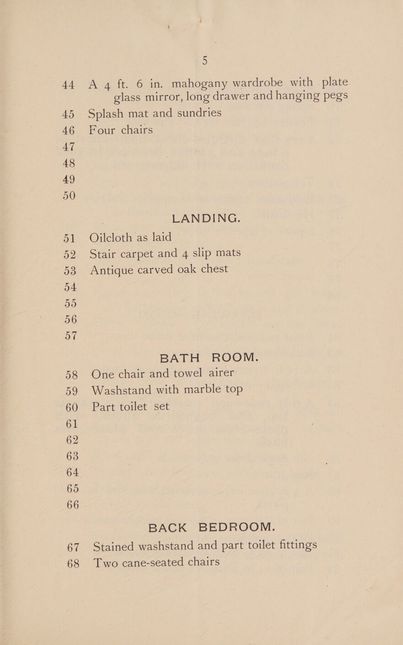 62 68 5 A 4 ft. 6 in. mahogany wardrobe with plate glass mirror, long drawer and hanging pegs Splash mat and sundries Four chairs , LANDING. Oilcloth as laid Stair carpet and 4 slip mats Antique carved oak chest BATH ROOM. One chair and towel airer Washstand with marble top Part toilet set BACK BEDROOM. Stained washstand and part toilet fittings Two cane-seated chairs