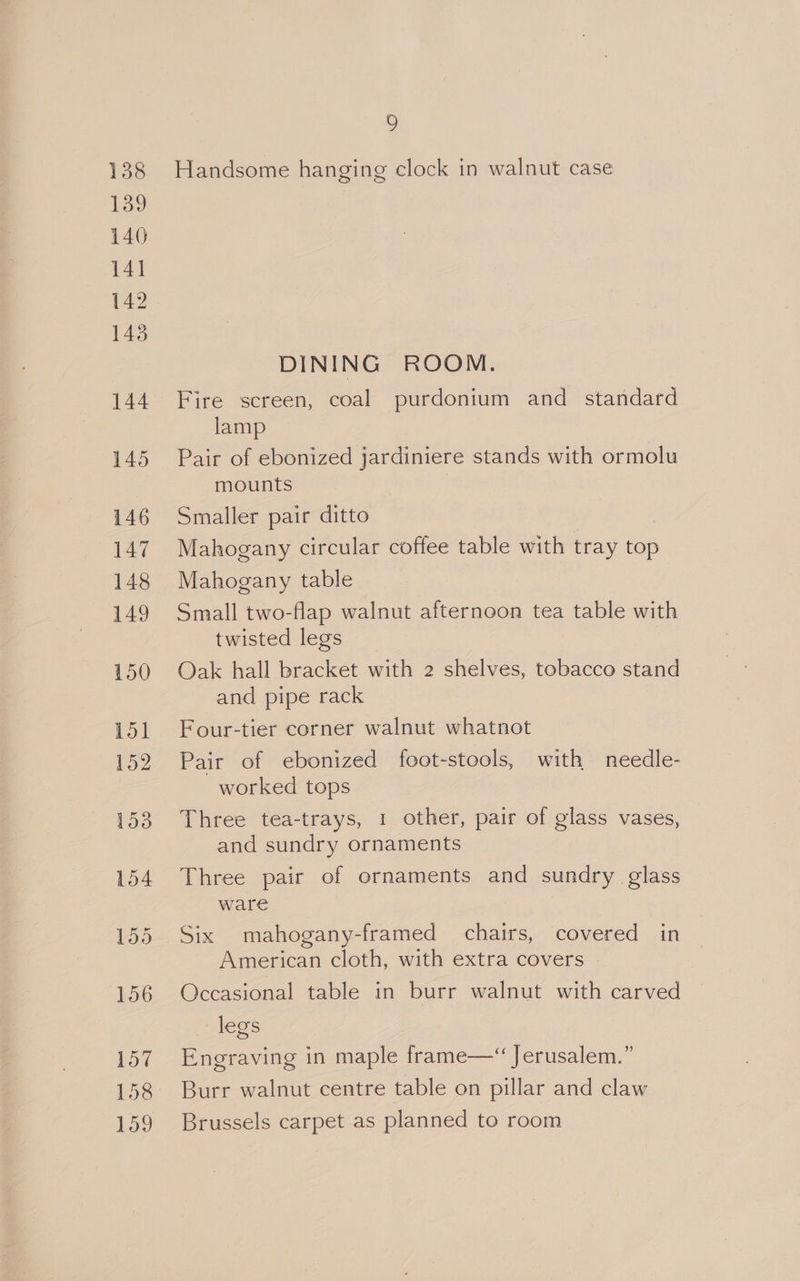 158 159 2 Handsome hanging clock in walnut case DINING ROOM. Fire screen, coal purdonium and _ standard lamp Pair of ebonized jardiniere stands with ormolu mounts Smaller pair ditto Mahogany circular coffee table with tray top Mahogany table Small two-flap walnut afternoon tea table with twisted legs Oak hall bracket with 2 shelves, tobacco stand and pipe rack Four-tier corner walnut whatnot Pair of ebonized foot-stools, with needle- worked tops Three tea-trays, 1 other, pair of glass vases, and sundry ornaments Three pair of ornaments and sundry glass ware Six mahogany-framed chairs, covered in American cloth, with extra covers | Occasional table in burr walnut with carved legs Engraving in maple frame—“ Jerusalem.” Burr walnut centre table on pillar and claw Brussels carpet as planned to room
