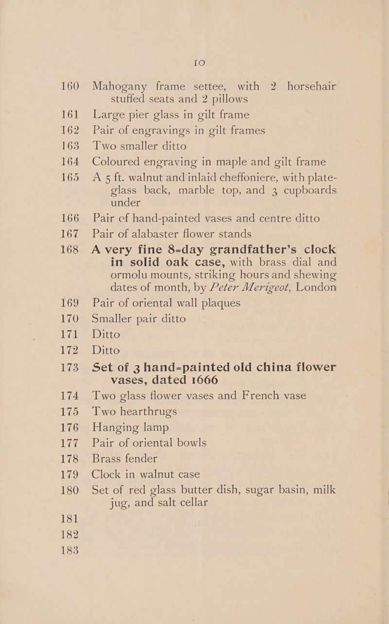 160 161 162 163 164 165 166 cys 168 IMGs) 170 ie 172 173 174 175 176 177 178 eS, 180 181 182 1835 TO Mahogany frame settee, with 2 horsehair stuffed seats and 2 pillows Large pier glass in gilt frame Pair of engravings in gilt frames Two smaller ditto Coloured engraving in maple and gilt frame A 5 ft. walnut and inlaid cheffoniere, with plate- glass back, marble top, and 3 cupboards under Pair cf hand-painted vases and centre ditto Pair of alabaster flower stands in solid oak case, with brass dial and ormolu mounts, striking hours and shewing dates of month, by Peter Merigeot, London Pair of oriental wall plaques Smaller pair ditto Ditto Ditto Set of 3 hand-painted old china flower vases, dated 1666 Two glass flower vases and French vase Two hearthrugs Hanging lamp Pair of oriental bowls Brass fender Clock in walnut case Set of red glass butter dish, sugar basin, milk jug, and salt cellar
