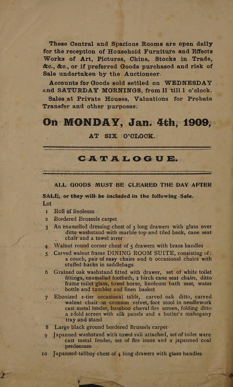 These Central and Spacious Rooms are open daily for the reception of Household Furniture and Effects Works of Art, Pictures, China, Stocks in Trade, ~&amp;e., &amp;c., or if preferred Goods purchased and risk of Sale undertaken by the Auctioneer. Accounts for Goods sold settled on WEDNESDAY and SATURDAY MORNINGS, from II till 1 o’clock. - Sales at Private Houses, Valuations for Probate Transfer and other purposes: = AT SIX O’OLOCK. CATALOGU E. ALL GOODS MUST BE CLEARED THE DAY AFTER _ SALE, or they wilk.be included in the following. Sale. Lot 1 Roll of linoleum 2 Bordered Brussels carpet 3 An enamelled dressing chest of 3 long drawers with glass over } ditto washstand with marble top and tiled back, cane. seat chair and a towel airer 4. Walnut round corner chest of 5 drawers with brass handles” . 5 Carved walnut frame DINING ROOM SUITE, consisting of: a couch, pair of easy chairs and 6 occasional chairs with ____ Stuffed backs in saddlebags 6 Grained oak washstand fitted with drawer, set of white toilet fittings, enamelled footbath, 2 birch cane seat chairs, ditto frame toilet glass, towel horse, linoleum bath ‘mat, water bottle and tumbler and linen basket 7 Ebonized 2-tier occasional table, carved oak ditto, carved walnut chair+in crimson velvet, foot stool in needlework cast metal tender, bamboo cheval fire screen, folding ditto a, 2-fold screen with silk panels and a butler’ s mahogany _ tray and stand Large black ground bordered Brussels carpet: ~~ cast metal fender, set of fire irons and a japanned coal ‘perdonium: 10 Japanned:tallboy chest of 4 long drawers with glass baniins \