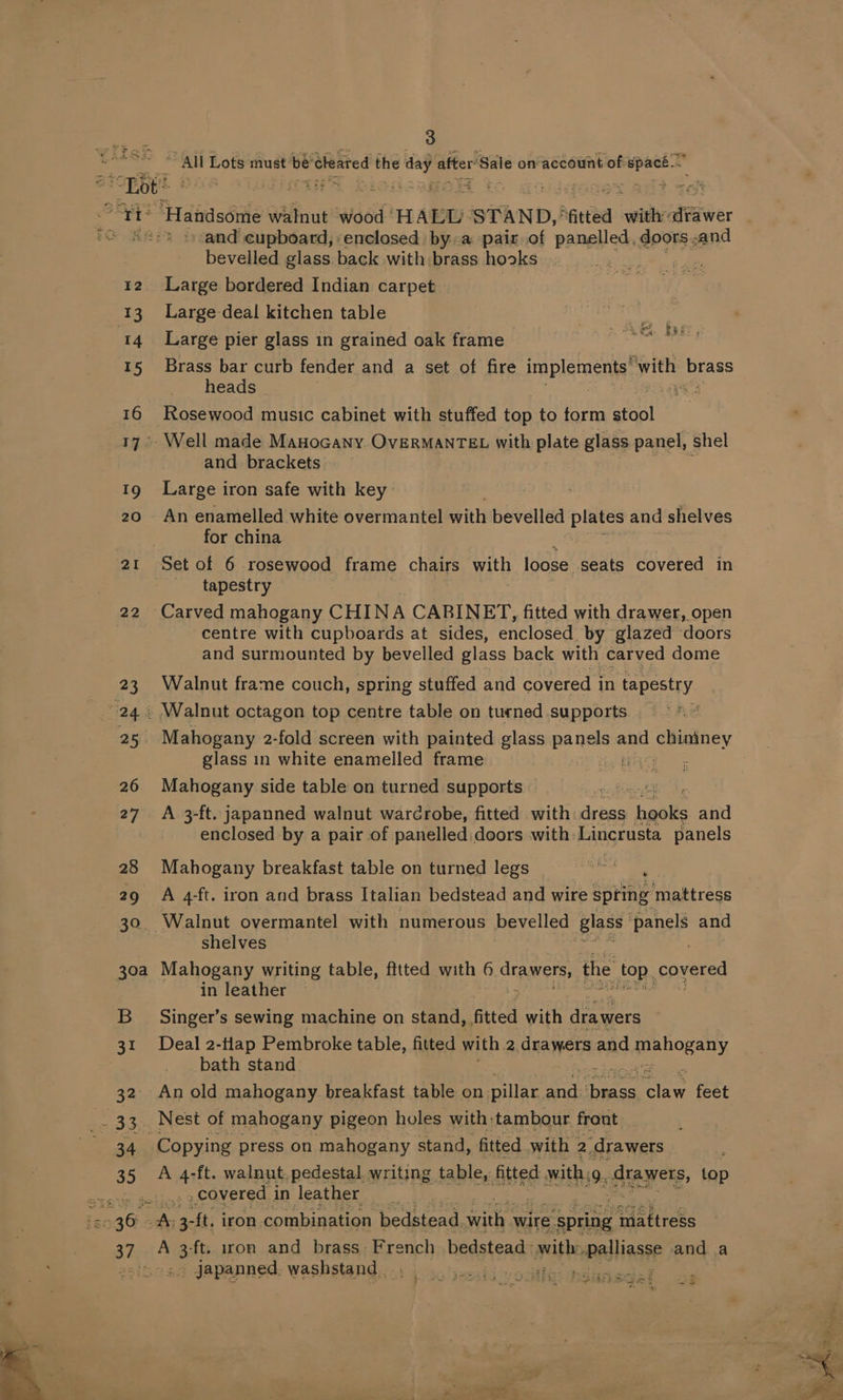 “Tot? cMaP Te : ; a and cupboard, enclosed bya pair of panelled, doors.and bevelled glass. back with brass hooks . wee 12. Large bordered Indian carpet 13 Large-deal kitchen table 14 Large pier glass in grained oak frame 15 Brass bar curb fender and a set of fire implements, with EES heads ts 16 Rosewood music cabinet with stuffed top to torm fet 17. Well made MaHocany OvERMANTEL with plate glass panel, shel and brackets Ig Large iron safe with key 20 An enamelled white overmantel with bevelled plates and shelves for china PROS. Eee tapestry 22 Carved mahogany CHINA CABINET, fitted with drawer, open ‘centre with cupboards at sides, enclosed by glazed doors and surmounted by bevelled glass back with carved dome 23 Walnut frame couch, spring stuffed and covered i in tapestry 25 Mahogany 2-fold screen with painted glass aie and acex glass in white enamelled frame EASE | 26 Mahogany side table on turned supports bos 7 p 27 A 3-ft. japanned walnut warcrobe, fitted with ire alte and enclosed by a pair of panelled:doors with Lincrusta panels 28 Mahogany breakfast table on turned legs | 29 A 4-ft. iron and brass Italian bedstead and wire SsHne’ ‘mattress 30. Walnut overmantel with numerous bevelled glass: ts and shelves in leather — 5 B__ Singer’s sewing machine on stand, fitted with drawers 31 Deal 2-tlap Pembroke table, fitted with 2 drawers and ee LOR ATS bath stand 32° An old mahogany breakfast table on pillar ic hanes abe feet 34 Copying press on mahogany stand, fitted with : 2 drawers 35 A 4-ft. walnut. pedestal. writing table, fitted with: 49. saeee top | : covered i in leather 37 A gel iron and brass French bedstead: yeithe ieccuibiisd and a tE, . jJapanned, washstand _ jeid voile: de 54