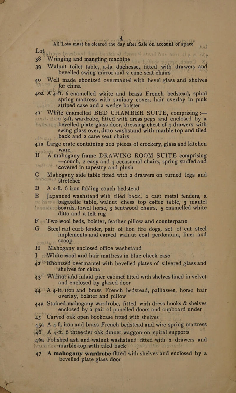 MANLAte aueebewlened he dimeMen sale on aceounerepac © Lot, . ;. rae i 38 Wringing taal ae eR cs Elite ‘ 39 «6Walnut toilet table,, a-la duchesse,, fitted athe drawers and bevelled swing mirror and 2 cane seat chairs. * 40° at ay made ebonized overmantel with bevel glass and shelves = for china 40a ‘A. a -ft. 6 enamelled white and brass French bedstead, spiral spring mattress with sanitary cover, hair reba! in pink aes iiccostriped case and a wedge bolster 41 White enamelled BED CHAMBER SUITE, comprising :— ss a 3-ft. wardrobe, fitted with dress pegs and enclosed by a halisicec: bevelled plate glass door, dressing chest of 4 drawers with swing glass over, ditto washstand with marble top and tiled te, _ back and 2 cane seat chairs 41a ‘Large crate containing 212 pieces of proce nine and arene ware. B- aN mahogany frame DRAWING ROOM SUITE comprising —couch, 2 easy and 4 occasional chairs, spring stuffed and “covered in tapestry and plush C Mahogany side table fitted with 2 drawers on turned legs and pee stretcher DA 2-ft. 6 iron folding couch bedstead E A is washstand with tiled back, 2 cast metal fenders, a s>boards,:'towel horse, 3 bentwood chairs, 5 ee white ditto and a felt rug F «Two wool beds, bolster, feather pillow and coatiacaue G Steel rail curb fender, pair of lion fire dogs, set of cut steel implements and carved walnut coal perdonium, liner and . scoop | if. Mahogany enclosed office i heen } «White wool and hair mattress in blue check case 42's *Eponized overmantel with bevelled plates of silvered glass and ~ $helves for china 44° Walnut and inlaid pier cabinet fitted with shelves lined in velvet and enclosed by glazed door 44 A 4-ft. iron and brass French bedstead, palliasses, horse hair ovetlay, bolster and pillow 44a Stained:‘mahogany wardrobe, fitted wirh dress hooks &amp; shelves enclosed by a pair of panelled doors and cupboard under 7 45. “Carved oak open bookcase fitted with shelves | 45a A 4-ft. iron and brass French bedstead and, wire spring n mattress 146. Ag: -ft. 6 three: tier oak dinner waggon on. spiral supports . aa Polished ash and walnut lace aa aati eee 2: ig lak and bats --marble-top with tiled back | | 47 s mahogany wardrobe fitted with’ stieived ania | abictosed by a bevelled plate glass door i h~ Ss A’ it ie