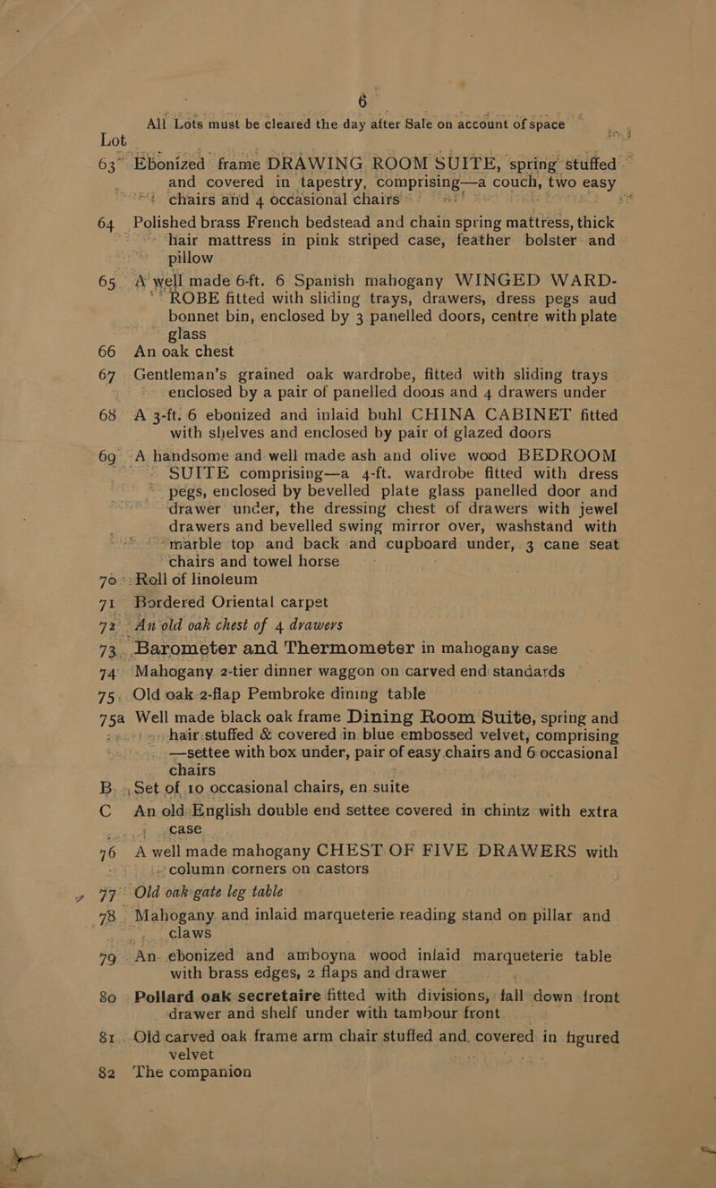 63> cee 65.5 75% oe B,. 6 All Lots must be cleared the day after Sale on account Of space i — EBonized frame DRAWING ROOM SUITE, ‘spring “stuffed — and covered in tapestry, Sones cls couch, two roe! chairs and 4 occasional chairs © ae pes brass French bedstead and chain spring mattress, thick hair mattress in pink striped case, feather bolster. and pillow bm well made 6-ft. 6 Spanish mahogany WINGED WARD- OBE fitted with sliding trays, drawers, dress pegs aud bonnet bin, enclosed by 3 panelled doors, centre with plate “© glass An oak chest Gentleman’s grained oak wardrobe, fitted with sliding trays | enclosed by a pair of panelled doois and 4 drawers under A 3-ft. 6 ebonized and inlaid buhl CHINA CABINET fitted with shelves and enclosed by pair of glazed doors ah handsome and well made ash and olive wood BEDROOM — SUITE comprising—a 4-ft. wardrobe fitted with dress pegs, enclosed by bevelled plate glass panelled door and drawer uncer, the dressing chest of drawers with jewel drawers and bevelled swing mirror over, washstand with “marble top and back and Sees Ey under,. 3 cane Seat “chairs and towel horse _ Bordered Oriental carpet An’ ‘old oak chest of 4 drawers _ Barometer and Thermometer in mahogany case Mahogany 2-tier dinner waggon on carved end standards Old oak.2-flap Pembroke dining table Well made black oak frame Dining Room Suite, spring and _hair.stuffed &amp; covered in blue embossed velvet, comprising _—settee with box under, pair of easy chairs and 6 occasional chairs , Set of 10 occasional chairs, en suite An old English double end settee covered in chintz with extra i Case A well made mahogany CHEST OF FIVE DRAWERS with | column.corners on castors | ‘claws with brass edges, 2 flaps and drawer Pollard oak secretaire fitted with divisions, fall down «front --drawer and shelf under with tambour front. _Qid carved oak frame arm chair stuffed and. covered in figured velvet Fas The companion