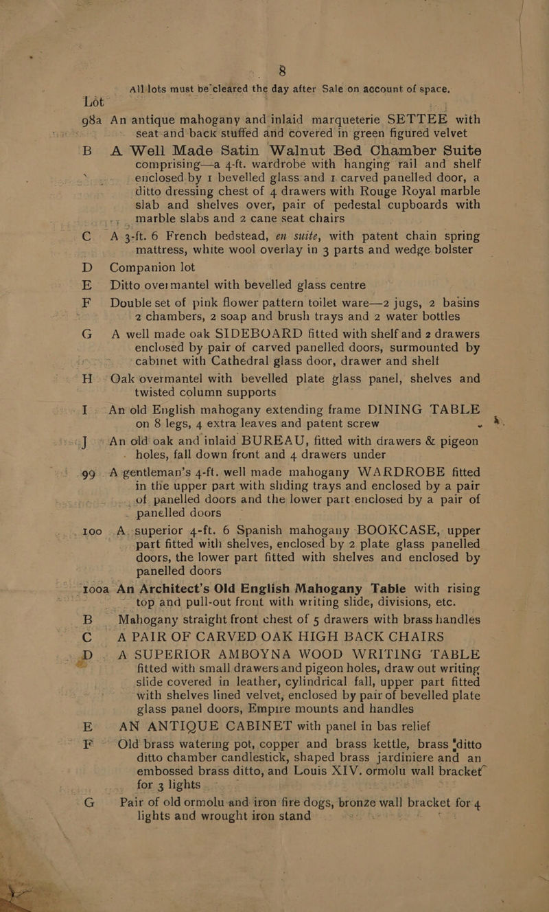 All lots must be'cleared the day after Sale on account of space. g8a B An antique mahogany and inlaid marqueterie SBTTEE with seat and back stuffed arid covered in green figured velvet A Well Made Satin Walnut Bed Chamber Suite comprising—a 4-ft. wardrobe with hanging rail and shelf enclosed. by 1 bevelled giass and 1 carved panelled door, a ditto dressing chest of 4 drawers with Rouge Royal marble slab and shelves over, pair of pedestal cupboards with . ._ marble slabs and 2 cane seat chairs mattress, white wool overlay in 3 parts and wedge. bolster Companion lot Ditto overmantel with bevelled glass centre Double set of pink flower pattern toilet ware—2 jugs, 2 basins 2 chambers, 2 soap and brush trays and 2 water bottles A well made oak SIDEBOARD fitted with shelf and 2 drawers enclosed by pair of carved panelled doors, surmounted by cabinet with Cathedral glass door, drawer and shelf twisted column supports on 8 legs, 4 extra leaves and patent screw . - holes, fall down front and 4 drawers under in the upper part with sliding trays and enclosed by a pair .... of panelled doors and the lower part.enclosed by a pair of . panelled doors _ _A. superior 4-ft. 6 Spanish mahogany BOOKCASE, upper _ part fitted with shelves, enclosed by 2 plate glass panelled doors, the lower part fitted with shelves and enclosed by panelled doors top and pull-out front with writing slide, divisions, etc. fitted with small drawers and pigeon holes, draw out writing slide covered in leather, cylindrical fall, upper part fitted ~ with shelves lined velvet, enclosed by pair of bevelled plate glass panel doors, Empire mounts and handles AN ANTIQUE CABINET with panel in bas relief ditto chamber candlestick, shaped brass jardiniere and an embossed brass sake 7. Louis XIV. ormolw wall bracket” for 3 lights . lights and wrought iron stand
