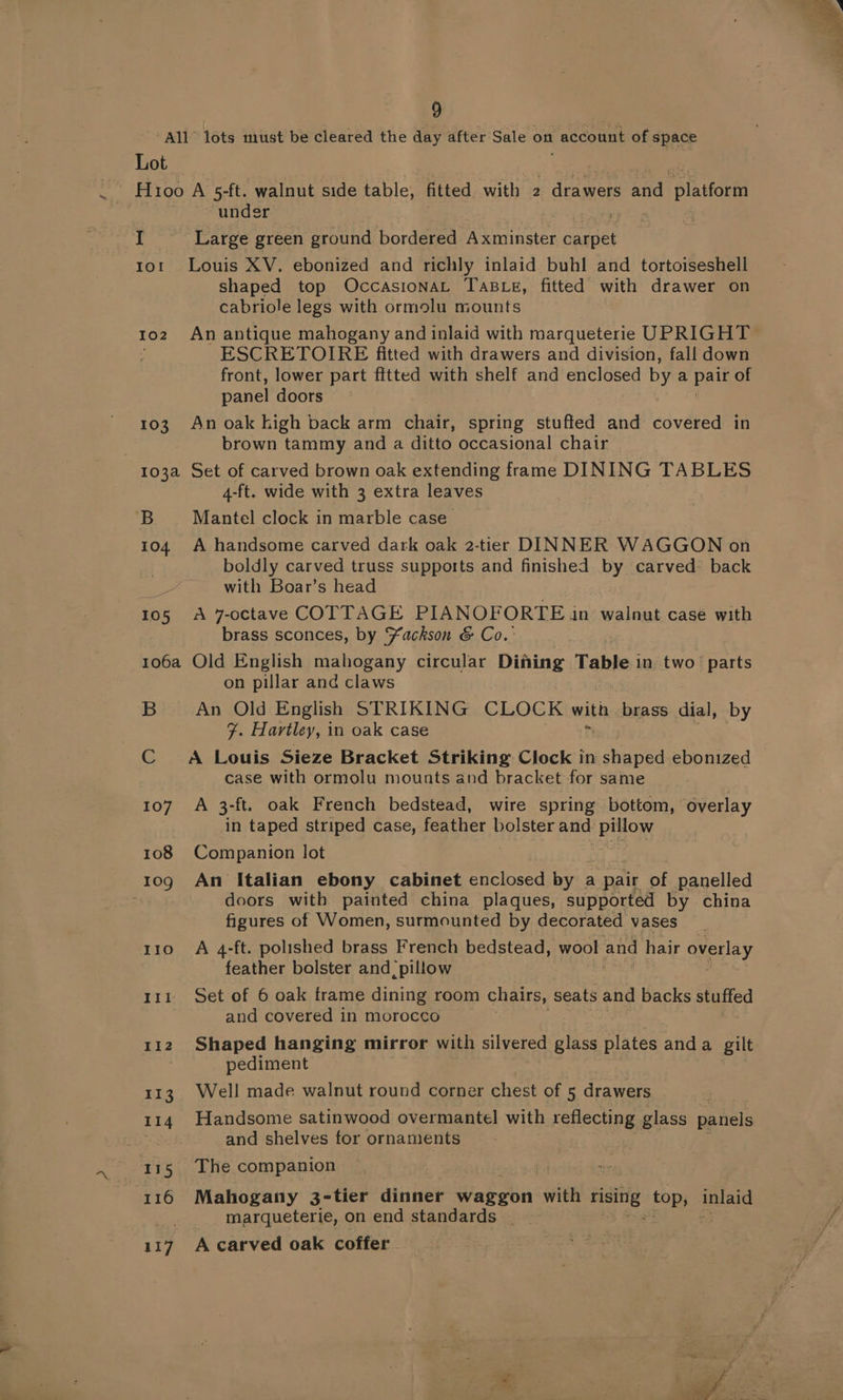 All” lots must be cleared the day after Sale on account of space Lot Hioo A 5-ft. walnut side table, fitted with 2 drawers Bi. pla tforft under I Large green ground bordered Axminster canes tot Louis XV. ebonized and richly inlaid buhl and tortoiseshell shaped top OccasionaAL TABLE, fitted with drawer on cabriole legs with ormolu mounts toz An antique mahogany and inlaid with marqueterie UPRIGHT ESCRETOIRE fitted with drawers and division, fall down front, lower part fitted with shelf and enclosed by a pail of panel doors 103 Anoak high back arm chair, spring stuffed and sdvaeen in brown tammy and a ditto occasional chair 7 103a Set of carved brown oak extending frame DINING TABLES 4-ft. wide with 3 extra leaves B Mantel clock in marble case 104 A handsome carved dark oak 2-tier DINNER WAGGON on boldly carved truss supports and finished by carved: back with Boar’s head 105 A 7-octave COTTAGE PIANOFORTE in walnut case with brass sconces, by Yackson &amp; Co.: 1o6a Old English mahogany circular Dining Table 1 in. two’! parts on pillar and claws B An Old English STRIKING CLOCK with brass dial, by F. Hartley, in oak case C A Louis Sieze Bracket Striking Clock in i ene ebonized case with ormolu mounts and bracket for same 107 A 3-ft. oak French bedstead, wire spring bottom, overlay in taped striped case, feather bolster and Pilon 108 Com panion lot 1og An Italian ebony cabinet enclosed by « a pair of panelled : doors with painted china plaques, supported by china figures of Women, surmounted by decorated vases 110 A 4-ft. polished brass French bedstead, wool and hair overlay feather bolster and, pillow 111 Set of 6 oak frame dining room chairs, seats and backs stuffed and covered in morocco 112 Shaped hanging mirror with silvered glass plates anda gilt pediment 113. Well made walnut round corner chest of 5 drawers 114 Handsome satinwood overmantel with reflecting glass panels se and shelves for ornaments 115 The companion 116 Mahogany 3-tier dinner waggon with ave ay Bvald marqueterie, on end standards _ : 117 A carved oak coffer.