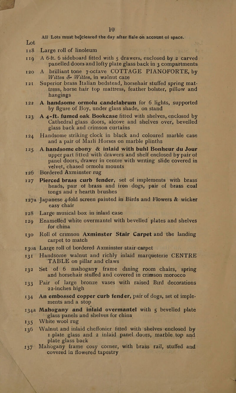 118 119 I20 121 122 123 124 125 126 127 12a 128 129 130 130a 131 132 133 134 1344 135 136 137 10 All Lots ES odie igen the day after Sale oh account of space. Large roll of linoleum panelled doors and lofty plate glass back in 3 compartments A brilliant tone 7-octave COTTAGE PIANOFORTE, by Witton &amp;» Witton, in walnut case Superior brass Italian bedstead, horsehair stuffed spring mat- _. tress, horse hair top mattress, feather bolster, pillow and hangings - A. handsome ormolu candelabrum for 6 lights, supported by figure of Boy, under glass shade, on stand A 4-ft. fumed oak Bookcase fitted with shelves, enclosed by Cathedral glass doors, alcove and shelves over, bevelled glass back and crimson curtains Handsome striking clock in black and coloured marble case and a pair of Marli Horses on marble plinths A handsome ebony &amp; inlaid with buhl Bonheur du Jour upper part fitted with drawers and shelf enclosed by pair of panel doors, drawer in centre with writing slide covered in velvet, chased ormolu mounts Bordered Axminster rug Pierced brass curb fender, set of implements with brass _ heads, pair of brass and iron dogs, pair of brass -coal tongs and 2 hearth brushes Japanese 4-fold screen painted in Birds and Flowers &amp; wicker easy chair Large musical box in inlaid case Enamelled white overmantel with bevelled plates and shelves for china Roll of crimson Axminster Stair eee and the landing carpet to match Large roll of bordered: Axminster stair:carpet TABLE on pillar and claws Set of 6 mahogany frame dining room chairs, spring and horsehair stuffed and covered in crimson morocco Pair of large bronze vases with raised Bird decorations 22-inches high An embossed copper curb fender, pair if dogs, set of imple- ments and a stop Mahogany and inlaid overmantel with 5 bevelled plate glass panels and shelves for china White wool rug 1.plate glass and 2 inlaid panel. doors, marble. top and. plate glass back Mahogany frame cosy corner, with brass rail, ak and covered in flowered tapestry