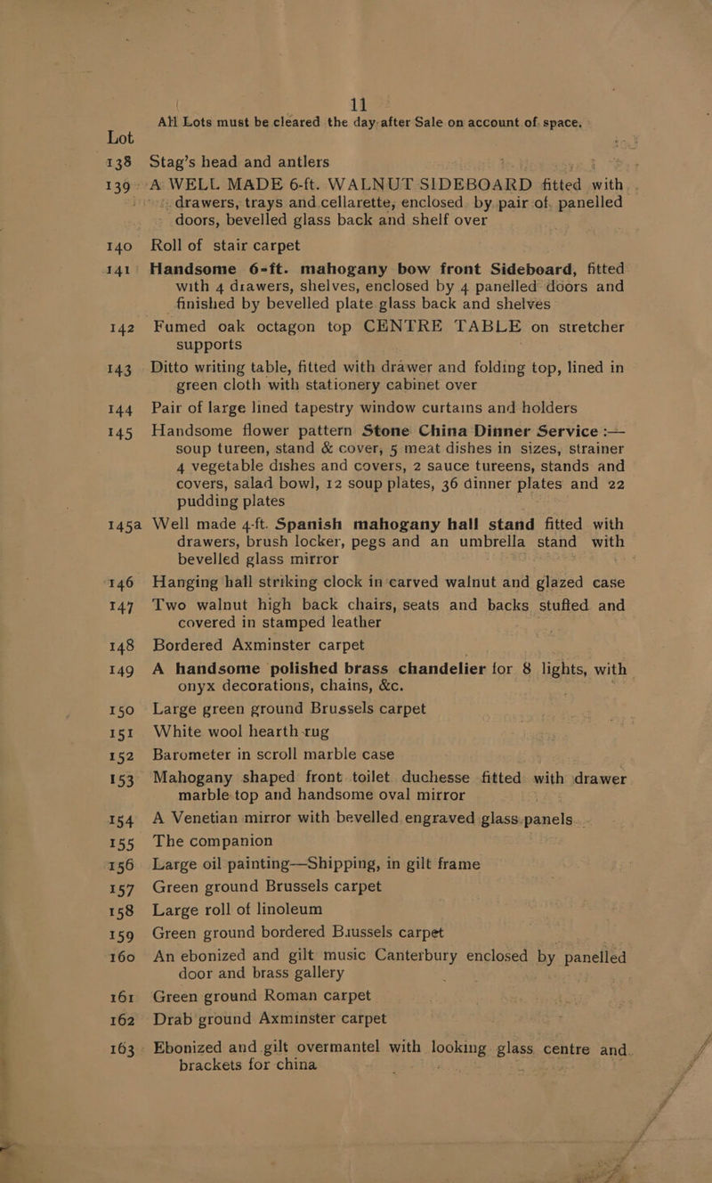 At Lots must be cleared the day-after Sale on account of. space. » Stag’s head and antlers «drawers, trays and. cellarette, enclosed. by, pair ‘of, panelled doors, bevelled glass back and shelf over Roll of stair carpet Handsome 6-ft. mahogany bow front Sideboard, fitted. with 4 drawers, shelves, enclosed by 4 panelled doors and finished by bevelled plate glass back and shelves supports Ditto writing table, fitted with drawer and folding top, lined in green cloth with stationery cabinet over Pair of large lined tapestry window curtains and holders Handsome flower pattern Stone China Dinner Service :— soup tureen, stand &amp; cover, 5 meat dishes in sizes, strainer 4 vegetable dishes and covers, 2 sauce tureens, stands and covers, salad bowl, 12 soup plates, 36 dinner a and 22 pudding plates Well made 4-ft. Spanish mahogany hall stand fitted with drawers, brush locker, pegs and an umbrella stand ee bevelled glass mirror | Hanging hall striking clock in carved walnut and wie case Two walnut high back chairs, seats and backs stufted and covered in stamped leather Bordered Axminster carpet A handsome polished brass chandelier for 8 lights. with : onyx decorations, chains, &amp;c. Large green ground Brussels carpet White wool hearth rug Barometer in scroll marble case marble top and handsome oval mirror A Venetian mirror with bevelled engraved glass. panels. The companion Large oil painting—Shipping, in gilt frame Green ground Brussels carpet Large roll of linoleum Green ground bordered Buussels carpet An ebonized and gilt music Canterbury enclosed by panelled door and brass gallery Green ground Roman carpet Drab ground Axminster carpet brackets for china