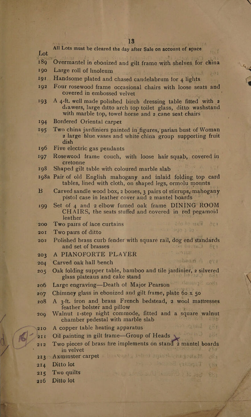 190 192 193. Overmantel in ebonized and gilt frame with. selves for china Large roll of linoleum | covered in embossed velvet A 4-ft. well made polished birch dressing table ‘fitted’ with: 2 diawers, large ditto arch top toilet glass, ditto washstand with marble top, towel horse and 2 cane seat chairs Bordered Oriental carpet 2 large blue vases and white china group dete go fruit dish Five electric gas pendants Rosewood frame couch, with loose hair squab, . scauatceae in cretonne Shaped gilt table with coloured marble slab | Pair of old English mahogany and inlaid folding top ae tables, lined with cloth, on shaped legs, ormolu mounts — Carved sandle wood box, 2 bones, 3 pairs of stirrups, mahogany pistol case in leather cover and 2 mantel boards Set of 4 and 2 elbow fumed oak frame DINING ROOM CHAIRS, the seats stuffed and covered in red pegamoid leather Two pairs of lace curtains Hats the ahi Two pairs of ditto ao eas Polished brass curb fender with square rail, ugk: cud standards and set of brasses - aie) Res A PIANOFORTE PLAYER i ae Oak folding supper table, bamboo and tile jardinier, 2 Bi glass plateaus and cake stand Large engraving—Death ot Major Pearson | Chimney glass in ebonized and gilt frame, plate eas x 50 A 3-ft. iron and brass French bedstead, 2 wool mattresses feather bolster and pillow Walnut 1-step night commode, fitted and a square yee chamber pedestal with marble slab . A copper table heating apparatus est BUR eBe J Oil painting in gilt frame—Group of A of a Two pieces of brass fire implements on stand 2 mantel boards in velvet oe Two quilts Ditto lot