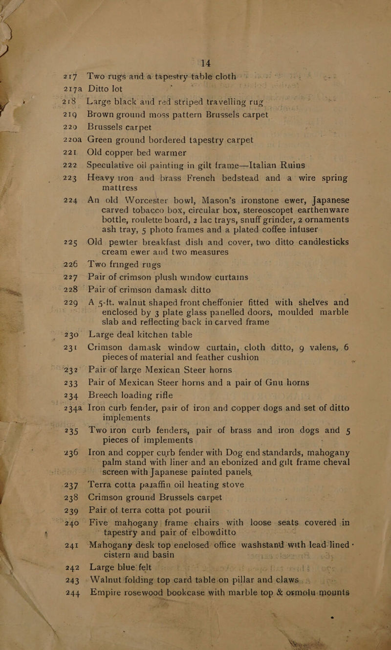217 Two rugs anda ie eg sig cloth: 217a Ditto lot é > ais Large black and red striped Be vdhiie tie 4 ? fins 219 Brown ground moss pattern Brussels carpet be 229 Brussels carpet 220a Green ground bordered tapestry carpet 221 Old copper bed warmer . 222 Speculative oil painting in gilt frame—lItalian Ruins : _ 223 Heavy iron and brass French bedstead and a wire spring a mattress 224 An old Worcester bowl, Mason’s ironstone ewer, Japanese carved tobacco box, circular box, stereoscopet earthenware bottle, roulette board, 2 lac trays, snuff grinder, 2 ornaments ash tray, 5 photo frames and a plated coffee infuser: 225 Old pewter breakfast dish and cover, two ditto candlesticks cream ewer and two measures 226 Two fringed rugs 227 Pair of crimson plush window curtains ; ~228 Pair of crimson damask ditto = _ 229 A 5-ft. walnut shaped front cheffonier fitted with shelves and 4 = nie enclosed by 3 plate glass panelled doors, moulded marble ae slab and reflecting back in carved frame - , , 230 Large deal kitchen table eis 231 Crimson damask window curtain, cloth ditto, g valens, 6 pieces of material and feather cushion = - ~°232 Pair of large Mexican Steer horns “ 233 Pair of Mexican Steer horns and a pair of Gnu horns | 234 Breech loading rifle ’ wa4a Iron curb fender, pair of iron and copper dogs and set of ditto [ implements at 235 ‘Twoiron curb fenders, pair of brass and iron dogs. and 5 pieces of implements 236 Iron and copper curb fender with Dog end standards, Salt e palm stand with liner and an ebonized and gilt frame cheval ‘screen with Japanese painted panels, .237. Terra cotta pasaffin oil heating stove 238 Crimson ground Brussels carpet 239 Pair of terra cotta pot pourii a ph Five mahogany frame chairs with loose. seats covered in ‘ tapestry and pair of elbowditto 241 Mahogany desk top enelosed office bee a wath lead: ‘ined - cistern and basin ey cise obs 242 Large bluesfelt asia Ft Gael oe MOV or caetil i 243 - Walnut ‘folding top. card table on Soe gach aa . 244 Empire rosewood bookcase with marble top &amp; BAER, mounts a“ ot ag }