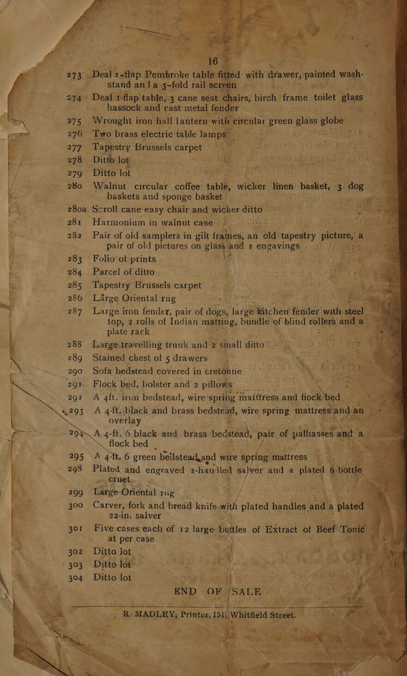 stand anja 3-fold rail screen Deal 1- flap table, 3 cane seat chairs, birch frame toilet clas hassock and cast metal fender Wrought iron hall lantern with circular green alge globe Two brass electric table lamps 7 ab Tapestry Brussels carpet Ditto lot Ditto lot Walnut circular daltee’ table, wicker linen basket, 3 dog baskets and sponge basket Scroll cane easy chair and wicker ditto : Conds Cie Pair of old samplers in gilt frames), an old tapestry pict a pair of old pictures on. plas ee 2 engavings Folio of prints Parcel of ditto Large Oriental rug joe ge e Large iron fender, pair of dogs, javee Wtchen fender with steel top, 2 rolls of Indian matting, bundle of blind rolters and a> plate rack 3 Large:travelling trank and 2 small ditto” Stained chest of 5 drawers : : 5 ee - Sofa bedstead covered in cretonne . Bp os. Flock bed, bolster and 2 pillows: er: 3 ‘ Bae | A aft. iron bedstead, wire ‘spring ‘Inatttress and fiock bed. os. A 4-ft. black and brass bedstead, wire 2 SPTNE mattress eo an » overlay a .. flock bed A 4-ft. 6 green belstead,and wire spring mattress Plated and engraved 2- ‘han'iled salver and a plated 6 bottle ~, Cruet.. Large Oriental re Carver, fork and bread knife with plated handles and a plated © 22-in. salver Five cases each of 12 large ates of Extract of Beef Tonié i ) at per case \ | : Ditto lot. . ao er tt Ditto lot oF Megs as Ditto lot Fade oe ee = | = pe te. ee ane ate ‘2 bes END OF /SALE- oe | 4 ie ot ol el R, MADLEY, Printer, 151, Whitfield Street as £ ‘s aS ny x : 4 z P