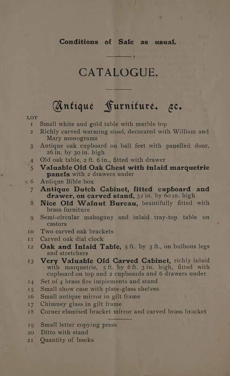 Conditions of Sale as usual. &gt; CATALOGUE. Antique Furniture, (AS Small white and gold table with marble top Richly carved warming stool, decorated with William and Mary monograms Antique oak cupboard on ball feet with panelled door, 26in. by 30in. high Old oak table, 2 ft. 6in., fitted with drawer Valuable Old Oak Chest with inlaid marquetrie panels with 2 drawers under Antique Bible box Antique Dutch Cabinet, fitted capboard and drawer, on carved stand, 32 in. by 60in. high Nice Old Wainut Bureau, beautifully fitted with brass furniture Semi-circular mahogany and inlaid tray-top table on castors Two carved oak brackets Carved oak dial clock Oak and Inlaid Table, 5 ft. by 3 ft., on bulbous legs and stretchers Very Valuable Old Carved Cabinet, richly inlaid with marquetrie, 5 ft.by 6 ft. -3 in. high, fitted with cupboard on top and 2 cupboards and 6 drawers under Set of 4 brass fire implements and stand Small show case with plate-glass shelves Small antique mirror in gilt frame Chimney glass in gilt frame Corner ebonised bracket mirror and carved brass bracket Small letter copying press Ditto with stand Quantity of books