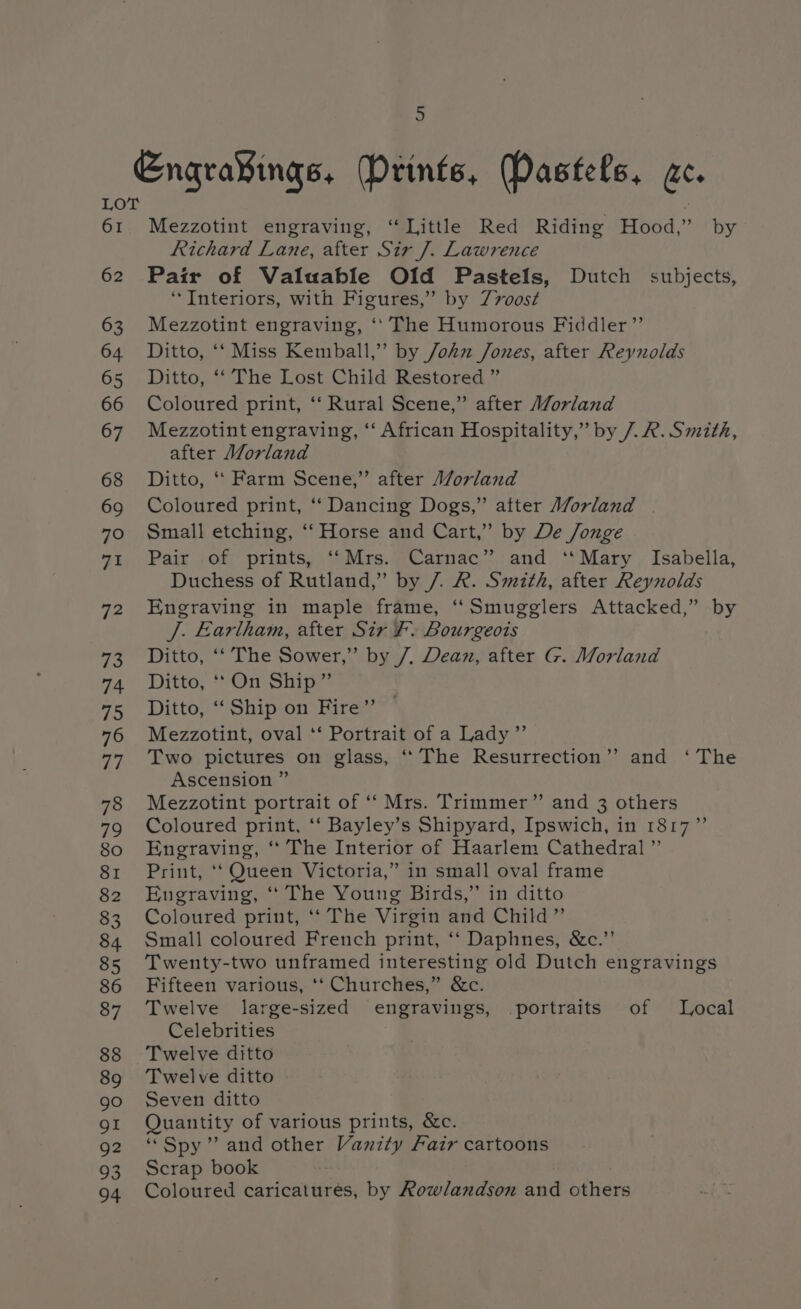 EngraYings, tints, Pastels, ac. LOT 61 Mezzotint engraving, “Little Red Riding Hood,” by Richard Lane, after Sir 7. Lawrence 62 Pair of Valuable Old Pastels, Dutch subjects, ‘Interiors, with Figures,” by Z7oost¢ 63 Mezzotint engraving, ‘* The Humorous Fiddler” 64 Ditto, ‘‘ Miss Kemball,”’ by John Jones, after Reynolds 65 Ditto, ‘‘ The Lost Child Restored ” 66 Coloured print, ‘‘ Rural Scene,” after Morland 67 Mezzotint engraving, ‘‘ African Hospitality,” by 7. R. Smith, after Morland 68 Ditto, ‘‘ Farm Scene,” after Morland 69 Coloured print, “‘ Dancing Dogs,” atter Morland 70 Small etching, ‘‘ Horse and Cart,” by De Jonge 9%, (Paix , of prints, “Mrs. @Camac*: and, ‘*Mary , Isabella, Duchess of Rutland,” by 7. R. Smith, after Reynolds 72 Engraving in maple frame, “Smugglers Attacked,” by J. Earlham, after Sir F. Bourgeois 73 Ditto, ‘‘ The Sower,” by /, Dean, after G. Morland 74 Ditto, On Ship” 75 Ditto, “ Ship.on Hire” 76 Mezzotint, oval *‘ Portrait of a Lady” 77 Two pictures on glass, ‘The Resurrection’? and ‘ The Ascension ” 78 Mezzotint portrait of “‘ Mrs. Trimmer” and 3 others 79 Coloured print, ‘‘ Bayley’s Shipyard, Ipswich, in 1817” 80 Engraving, ‘‘ The Interior of Haarlem Cathedral ” 81 Print, ‘‘ Queen Victoria,” in small oval frame 82 Engraving, ‘“ The Young Birds,” in ditto 83 Coloured print, ‘‘ The Virgin and Child” 84 Small coloured French print, ‘“‘ Daphnes, &amp;c.”’ 85 Twenty-two unframed interesting old Dutch engravings 86 Fifteen various, ‘‘ Churches,” &amp;c. 87 Twelve large-sized engravings, portraits of Local Celebrities 88 Twelve ditto 89 Twelve ditto go Seven ditto 91 Quantity of various prints, &amp;c. 92 “Spy” and other Vanity Fair cartoons 93 Scrap book 94 Coloured caricatures, by Rowlandson and others