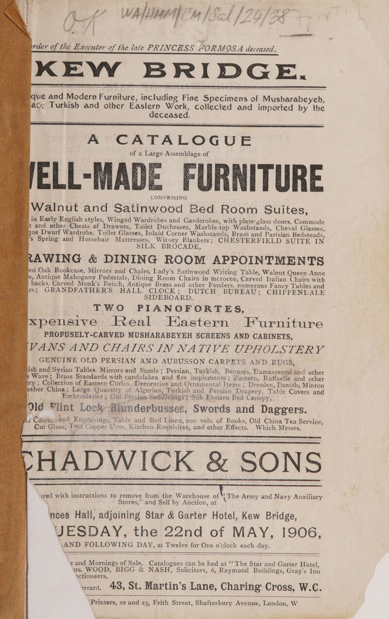 oe } f ; i f fo / fi f VW, . f ' raer of the Executor of the late PRINCESS “ORMOSA deceased. KEWY BRIDGE. que and Modern Furniture, including Fine Specimens of Musharabeyeh, avy, Turkish and other Eastern Work, collected and imported by the deceased. A CATALOGUE of a Large Assemblage of COMPRISING Walnut and Satinwood Bed Room Suites, in Early English styles, Winged Wardrobes and Garderobes, with plate-ylass doors, Commode t and other Chests of Drawers, Toilet Duchesses, Marble-top Washstands, Cheval Glasses, que Dwarf Wardrobe, Toilet Glasses, Inlaid Corner Washstands, Brass and Parisian Bedsteads, 's Spring and Horsehair Mattresses, Witney Blankets; CHESTERFIELD SUITE IN SILK BROCADE, RAWING &amp; DINING ROOM APPOINTMENTS ed Oak Bookcase, Mirrors and Chairs, Lady’s Satinwood Writing Table, Walnut Queen Anne e, Antique Mahogany Pedestals, Dining Room Chairs in morocco, Carved Italian Chairs with backs. Carved Monk’s Bench, Antique Brass and other Fenders. numerous Fancy Tables and rs; GRANDFATHER’S HALL ees Rb ai BUREAU; CHIPPENDALE ; ID ARD. TWO PIANOFORTES, ixpensive Real Hastern Furniture PROFUSELY-CARVED MUSHARABEYEH SCREENS AND CABINETS, FANS AND CHAIRS IN NATIVE ORHOLS THR: GENUINE OLD PERSIAN AND AUBUSSON CARPETS AND RUGS, ish and Syrian Tables. Mirrors and Stools ; Persian, Turkish, Benares, Damascened and other Ware; Brass Standards with candelabra and fire implements; Fastern, Raffaelle and other ery ; Collection of Eastern Curios, Decorative and Ornamental Items ; Dresden, Danish; Minton other China; Large Quantity of Algerian, Turkish and Persian Drapery, Table Covers and Ce Embroideries ; Gid Persian-Saddlebags 3~Silk Hastern Bed Canopy, Qld Flint Lock Biunderbusses, Swords and Daggers. ¢Caiousand Enevrévings, Table and Bed Linen, 200 vols. of Books, Old China Tea Service, Cut Glass, fw Copper Urns, Kitchen Requisites, and other Effects. . Which Messrs. SORES TES HADWICK &amp; SONS j ired with instructions to remove from the Warehouse of ‘rhe Army and Navy Auxiliary Stores,” and Sell by Auction, at nces Hall, adjoining Star &amp; Garter Hotel, Kew Bridge, JESDAY, the 22nd of MAY, 1906, AND FOLLOWING DAY, at Twelve for One o’clock each day. “rand Mornings of Sale. Catalogues can be had at ‘‘ The Star and Garter Hotel, srs. WOOD, BIGG &amp; NASH, Solicitors, 6, Raymond Buildings, Gray’s Inn ictioneers, arard. 48, St. Martin’s Lane, Charing Cross, W.C. Printers, 22 and 23, Frith Street, Shaftesbury Avenue, London, W
