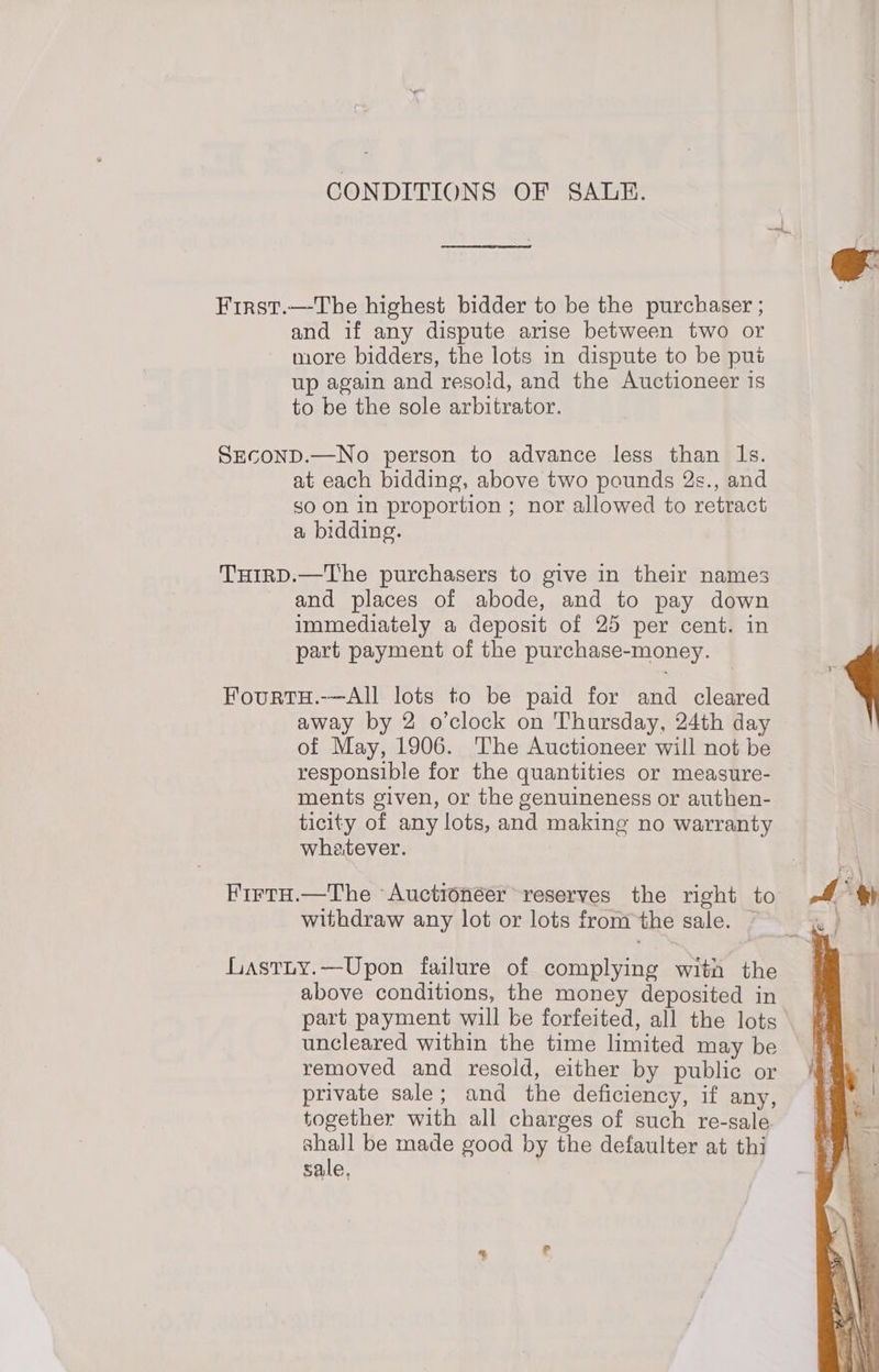CONDITIONS OF SALE. First.—The highest bidder to be the purchaser ; and if any dispute arise between two or more bidders, the lots in dispute to be put up again and resold, and the Auctioneer is to be the sole arbitrator. SECOND.—No person to advance less than Is. at each bidding, above two pounds 2s., and so on in proportion ; nor allowed to retract a bidding. THIRD.—The purchasers to give in their names and places of abode, and to pay down immediately a deposit of 25 per cent. in part payment of the purchase-money. FourtTH.-—All lots to be paid for and cleared of May, 1906. The Auctioneer will not be responsible for the quantities or measure- ments given, or the genuineness or authen- ticity of any lots, and making no warranty whatever. Firtu.—The Auctioneer reserves the right to withdraw any lot or lots fromthe sale. ~ GLastty.—Upon failure of complying with the above conditions, the money deposited in part payment will be forfeited, all the lots uncleared within the time limited may be removed and resold, either by public or private sale; and the deficiency, if any, together with all charges of such re-sale. ay be made good by the defaulter at thi sale, x