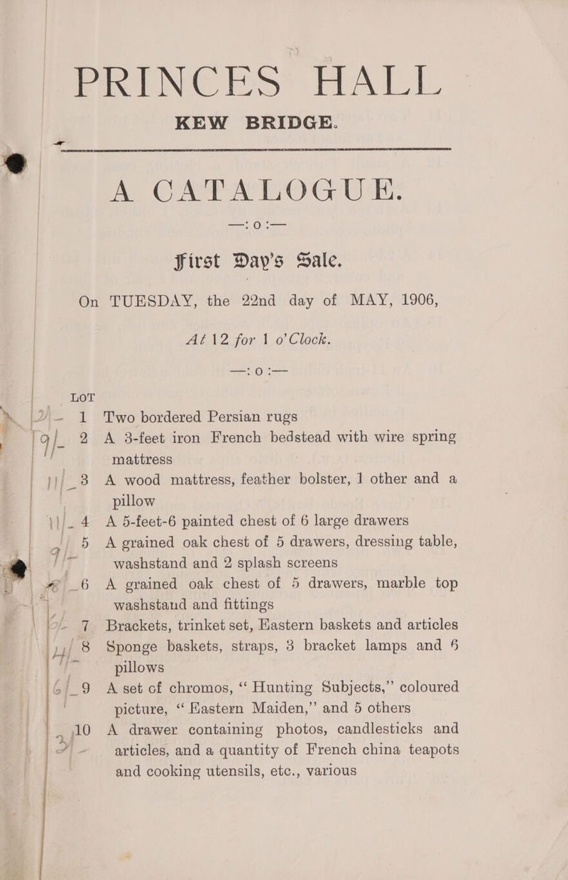KEW BRIDGE. A CATALOGUE. [Oi first Day's Sale. On TUESDAY, the 22nd day of MAY, 1906, At 12 for 1 o Clock. Say J Sees 1 Two bordered Persian rugs 9 <A 3-feet iron French bedstead with wire spring mattress ; 3 A wood mattress, feather bolster, 1 other and a pillow 4 A 5-feet-6 painted chest of 6 large drawers washstand and fittings pillows picture, ‘‘ Kastern Maiden,” and 5 others and cooking utensils, etc., various