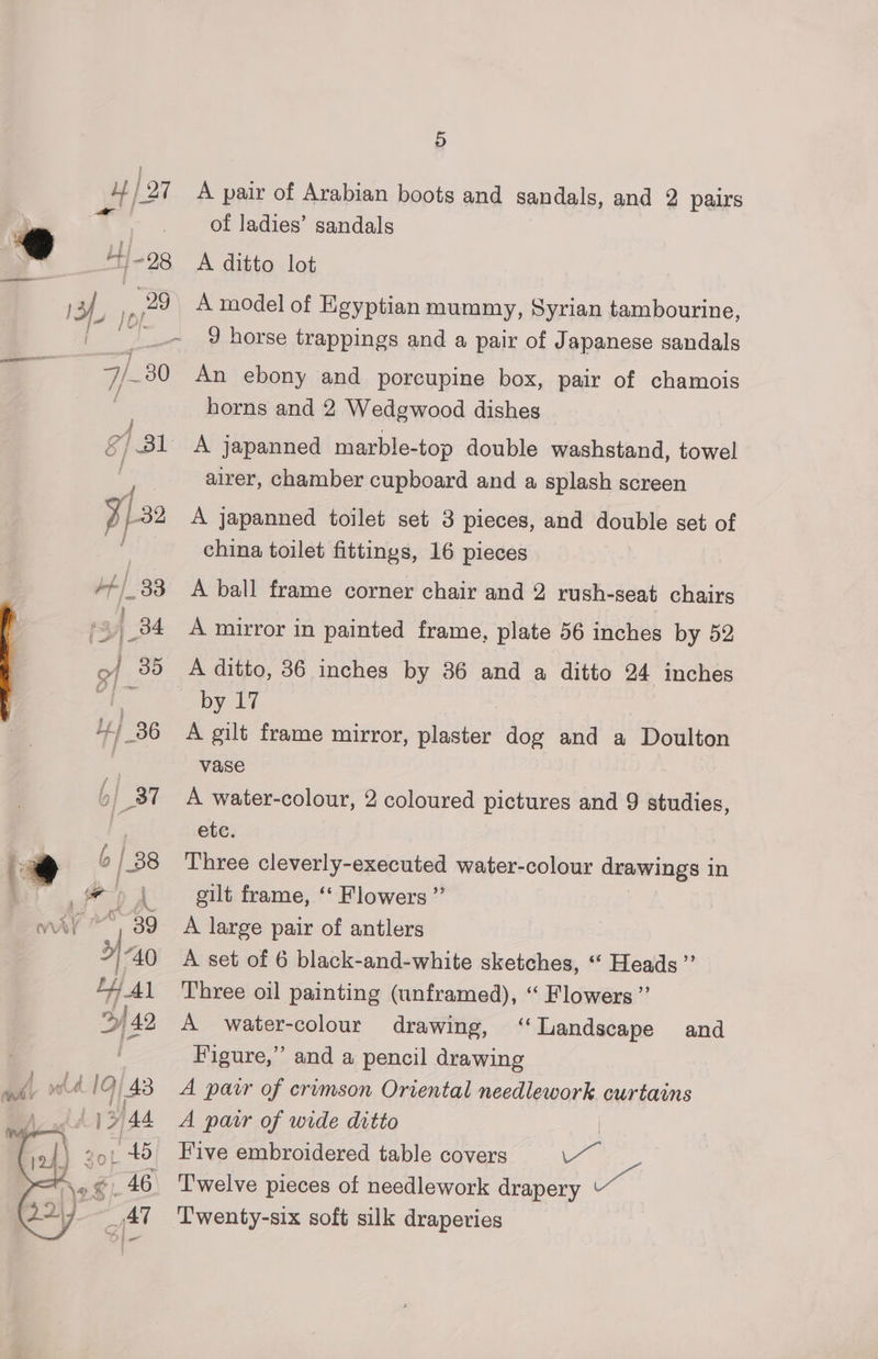 \e , 2217 6 | 38 \ ot 15 Al 5) A pair of Arabian boots and sandals, and 2 pairs of ladies’ sandals A ditto lot A model of Egyptian mummy, Syrian tambourine, J horse trappings and a pair of Japanese sandals An ebony and porcupine box, pair of chamois horns and 2 Wedgwood dishes A japanned marble-top double washstand, towel airer, chamber cupboard and a splash screen A japanned toilet set 3 pieces, and double set of china toilet fittings, 16 pieces A ball frame corner chair and 2 rush-seat chairs A mirror in painted frame, plate 56 inches by 52 by 17 A gilt frame mirror, plies dog and a Doulton vase A water-colour, 2 coloured pictures and 9 studies, etc. Three cleverly-executed water-colour drawings in gilt frame, ‘ Flowers ” A large pair of antlers A set of 6 black-and-white sketches, “ Heads” Three oil painting (unframed), “ Flowers” A water-colour drawing, ‘Landscape and Figure,” and a pencil drawing A patr of crimson Oriental needlework. curtains A pair of wide ditto | Five embroidered table covers ul oe Twenty-six soft silk draperies
