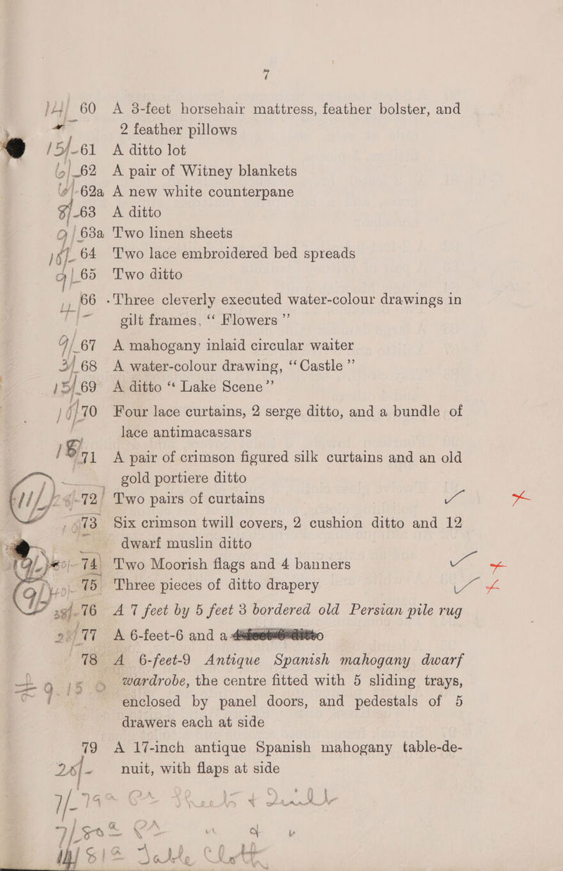 } H+ 60 -_ 9 /5/_61 (| 62 a A 38-feet horsehair mattress, feather bolster, and 2 feather pillows A ditto lot A pair of Witney blankets 63 A ditto Two lace embroidered bed spreads Two ditto gilt frames, ‘‘ Flowers ”’ A mahogany inlaid circular waiter A water-colour drawing, “‘ Castle ”’ A ditto ‘*‘ Lake Scene” Four lace curtains, 2 serge ditto, and a bundle of lace antimacassars A pair of crimson figured silk curtains and an old gold portiere ditto 81x crimson twill covers, 2 cushion ditto and 12 dwari muslin ditto 79 264- A 6-feet-9 eee Spanish mahogany dwarf wardrobe, the centre fitted with 5 sliding trays, enclosed by panel doors, and pedestals of 5 drawers each at side A 17-inch antique Spanish mahogany table-de- nuit, with flaps at side ~