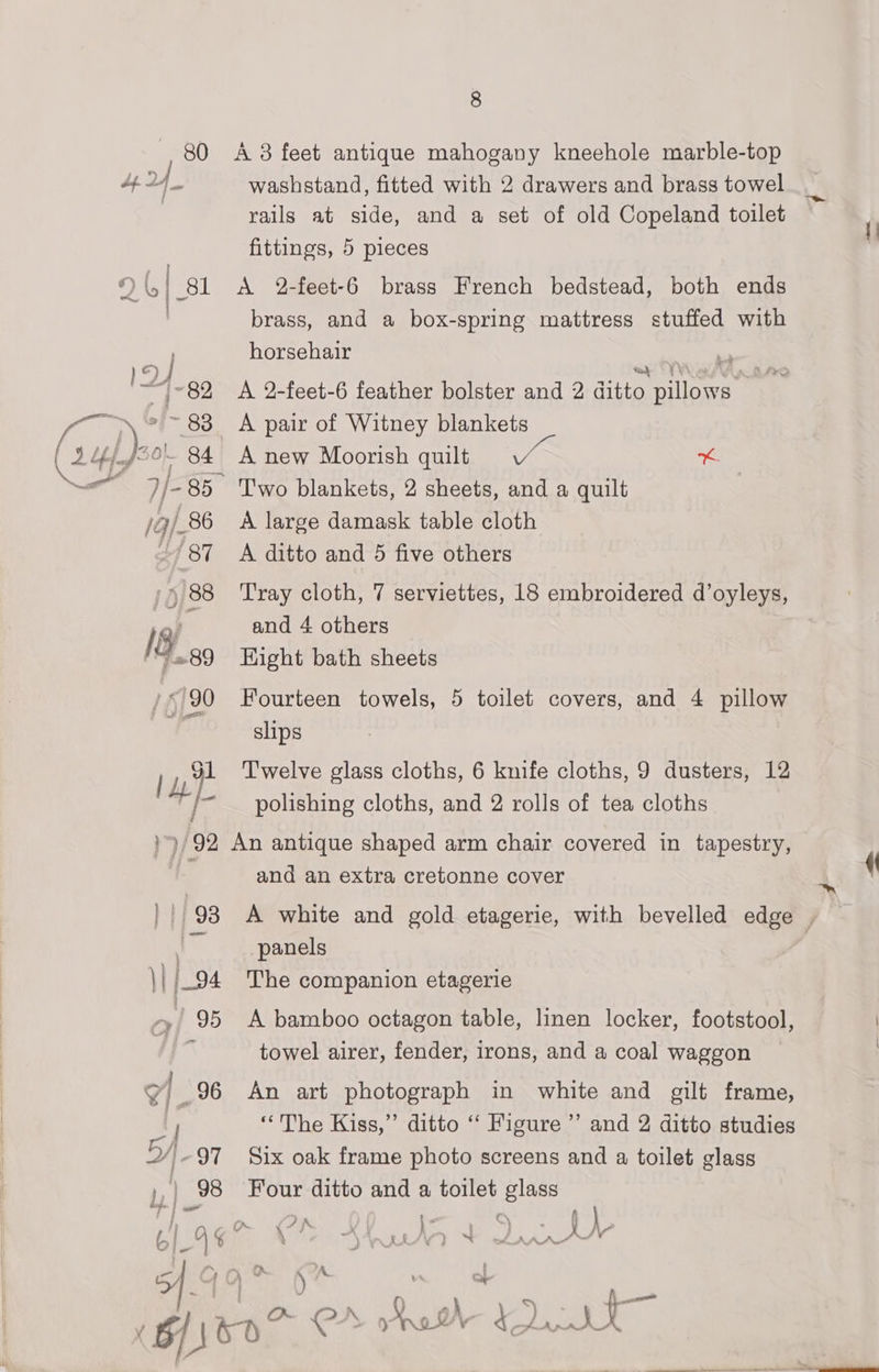 IB, 0 / 690 Lye 8 A 3 feet antique mahogany kneehole marble-top washstand, fitted with 2 drawers and brass towel rails at side, and a set of old Copeland toilet fittings, 5 pieces A 2-feet-6 brass French bedstead, both ends brass, and a box-spring mattress stuffed with horsehair A 2-feet-6 feather bolster and 2 Ava itody A pair of Witney blankets A new Moorish quilt Vin * T'wo blankets, 2 sheets, and a quilt A large damask table cloth A ditto and 5 five others Tray cloth, 7 serviettes, 18 embroidered d’oyleys, and 4 others Eight bath sheets Fourteen towels, 5 toilet covers, and 4 pillow slips T'welve glass cloths, 6 knife cloths, 9 dusters, 12 polishing cloths, and 2 rolls of tea cloths 11/93 \| j-94 .! 95 rh v7} 96 cf WY) - 97 Ly | 98 oS and an extra cretonne cover panels The companion etagerie A bamboo octagon table, linen locker, footstool, towel airer, fender, irons, and a coal waggon An art photograph in white and gilt frame, “The Kiss,” ditto ‘‘ Figure’ and 2 ditto studies Six oak frame photo screens and a toilet glass Four ditto and a toilet glass ft 2B | . y é