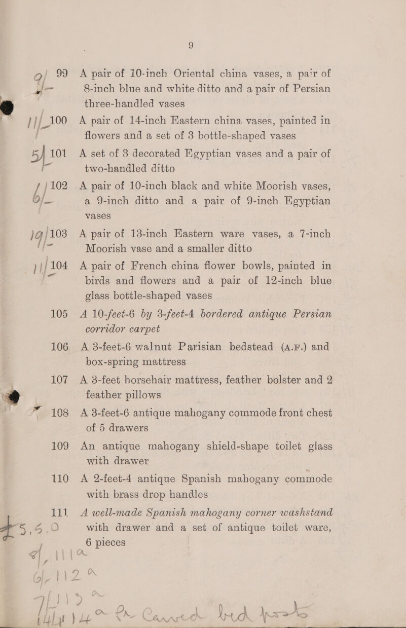 A pair of 10-inch Oriental china vases, a pa‘r of 8-inch blue and white ditto and a pair of Persian three-handled vases A pair of 14-inch Eastern china vases, painted in flowers and a set of 3 bottle-shaped vases A set of 3 decorated Heyptian vases and a pair of two-handled ditto /j102 A pair of 10-inch black and white Moorish vases, b/_ a 9-inch ditto and a pair of 9-inch Egyptian vases 1g} 103 A pair of 13-inch Hastern ware vases, a 7-inch ‘ote Moorish vase and a smaller ditto )//104 A pair of French china flower bowls, painted in a birds and flowers and a pair of 12-inch blue glass bottle-shaped vases 105 A 10-feet-6 by 3-feet-4 bordered antique Persian corridor carpet 106 A 38-feet-6 walnut Parisian bedstead (a.F.) and box-spring mattress 107 <A 8-feet horsehair mattress, feather bolster and 2 @ feather pillows _ 7 108 <A 8-feet-6 antique mahogany commode front chest of 5 drawers . 109 An antique mahogany shield-shape toilet glass with drawer 110 A 2-feet-4 antique Spanish mahogany commode with brass drop handles 111 A well-made Spanish mahogany corner washstand 45. O with drawer and a ne: of antique toilet ware, F 6 pieces S| A CA. : | 2 Cr y a : on Lr leat es )