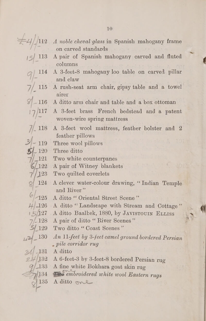 A noble cheval glass in Spanish mahogany frame on carved standards A pair of Spanish mahogany carved and fluted columns : A 3-feet-8 mahogany loo table on carved pillar and claw A rush-seat arm chair, gipsy table and a towel alrer A ditto arm chair and table and a box ottoman A 3-feet brass French bedstead and a patent woven-wire spring mattress A 8-feet wool mattress, feather bolster and 2 feather pillows Three wool pillows Three ditto Two white counterpanes A pair of Witney blankets Two quilted coverlets A clever water-colour drawing, “Indian Temple and River” A ditto ‘‘ Oriental Street Scene ”’ A ditto “ Landscape with Stream and Cottage ”’ A ditto Baalbek, 1880, by JAvistouin Eutss A pair of ditto ‘‘ River Scenes ”’ Two ditto ‘“‘ Coast Scenes ” An 11-feet by 3-feet camel ground bordered Persian » pile corridor rug A ditto A 6-feet-3 by 3-feet-8 bordered Persian rug A fine white Bokhara goat skin rug Bie embroidered white wool astern rugs A ditto ay RL