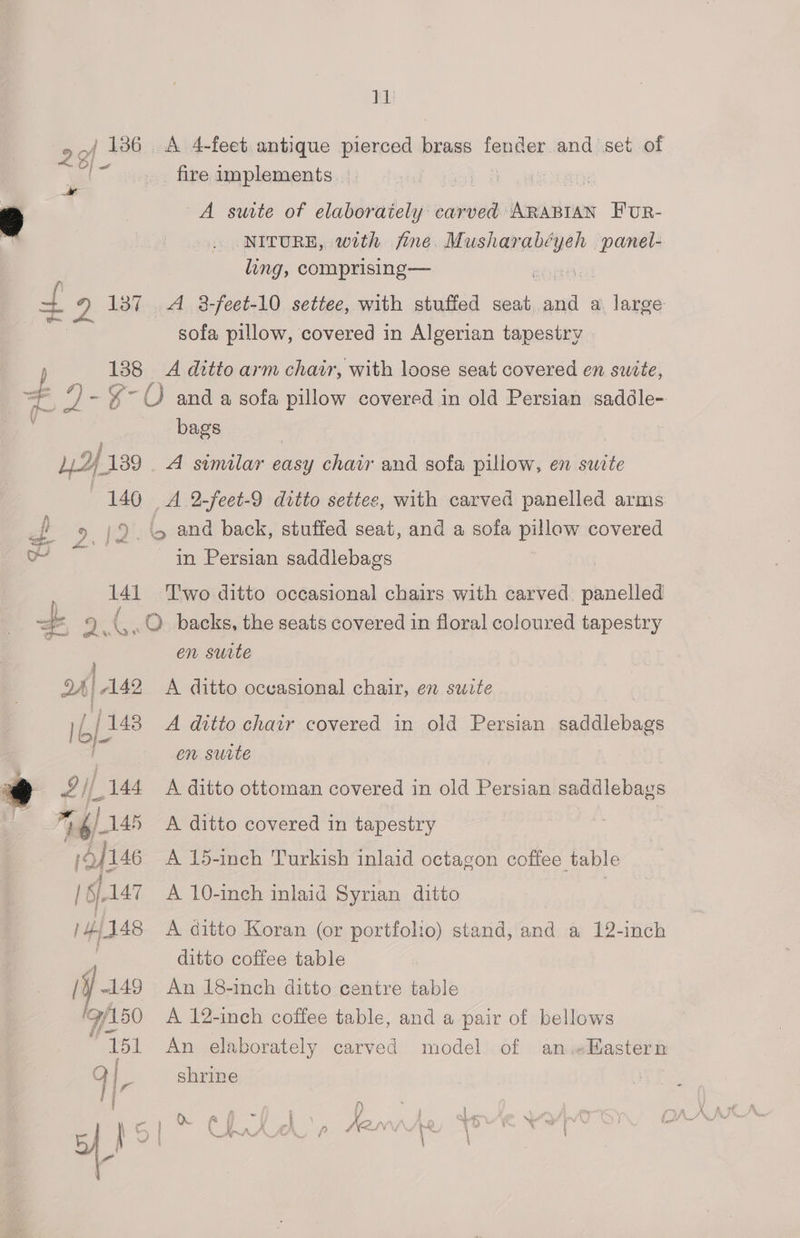 TL) 20 136. A 4-feet antique pierced brass fender and set of O}  fire implements | 2 A suite of elaborately carved: inneadd runt Fur- NITURE, with fine, Musharabé wanel- ling, comprising— acuta t 2 137 A 8-feet-10 settee, with stuffed seat. sit a. large sofa pillow, covered in Algerian tapestry a 188 A ditto arm chair, with loose seat covered en suite, , 9 - %- O and a sofa pillow covered in old Persian saddle- i bags 12f 139 A similar easy chair and sofa pillow, en suite 140 A 2-feet-9 ditto settes, with carved panelled arms 9 12. and back, stuffed seat, and a sofa pillow covered ‘ae in Persian saddlebags 141 Two ditto occasional chairs with carved. panelled / weet % ( po amt © backs, the seats covered in floral coloured tapestry en surte XA | A42 A ditto occasional chair, en swite | Lj 148 A ditto chair covered in old Persian saddlebags en surte Lil 144 A ditto ottoman covered in old Persian saddlebays * fi) 145 A ditto covered in tapestry 14/146 A 15-inch Turkish inlaid octagon coffee table | §.147 A 10-inch inlaid Syrian ditto 3 | 4/148 A ditto Koran (or portfolio) stand, and a 12-inch ; ditto coffee table /¥ 149 An 18-inch ditto centre table (9/150 A 12-inch coffee table, and a pair of bellows 151 An elaborately carved model of anwHastern QI shrine
