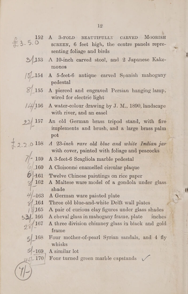 ‘eh. ‘s, 152 nie 2, at O Tc 2/153 5-154 % / 155 /4/156 12 A 8-FOLD’ BEAUTIFULLY CARVED MoorisH SCREEN, 6 feet high, the centre panels repre- senting foliage and birds A 10-inch carved stool, and 2 Japanese Kake- monos A 5-feet-6 antique carved Spanish mahogany pedestal A pierced and engraved Persian hanging lamp, wired for electric light A water-colour drawing by J. M., 1890, landscape with river, and an easel An old German brass tripod stand, with fire implements and brush, and a large brass palm pot A 23-inch rare old blue and white Indian jar with cover, painted with foliage and peacocks | A 3-feet-6 Scagliola marble pedestal A Cloisonné enamelled circular plaque Twelve Chinese paintings on rice paper A Maltese ware model of a gondola under glass. shade A German ware painted plate A. pair of curious clay figures under giass shades A cheval glass in mahogany frame, plate | inches A three division chimney glass in black and gold frame Four mother-of-pearl Syrian sandals, and 4 fly whisks