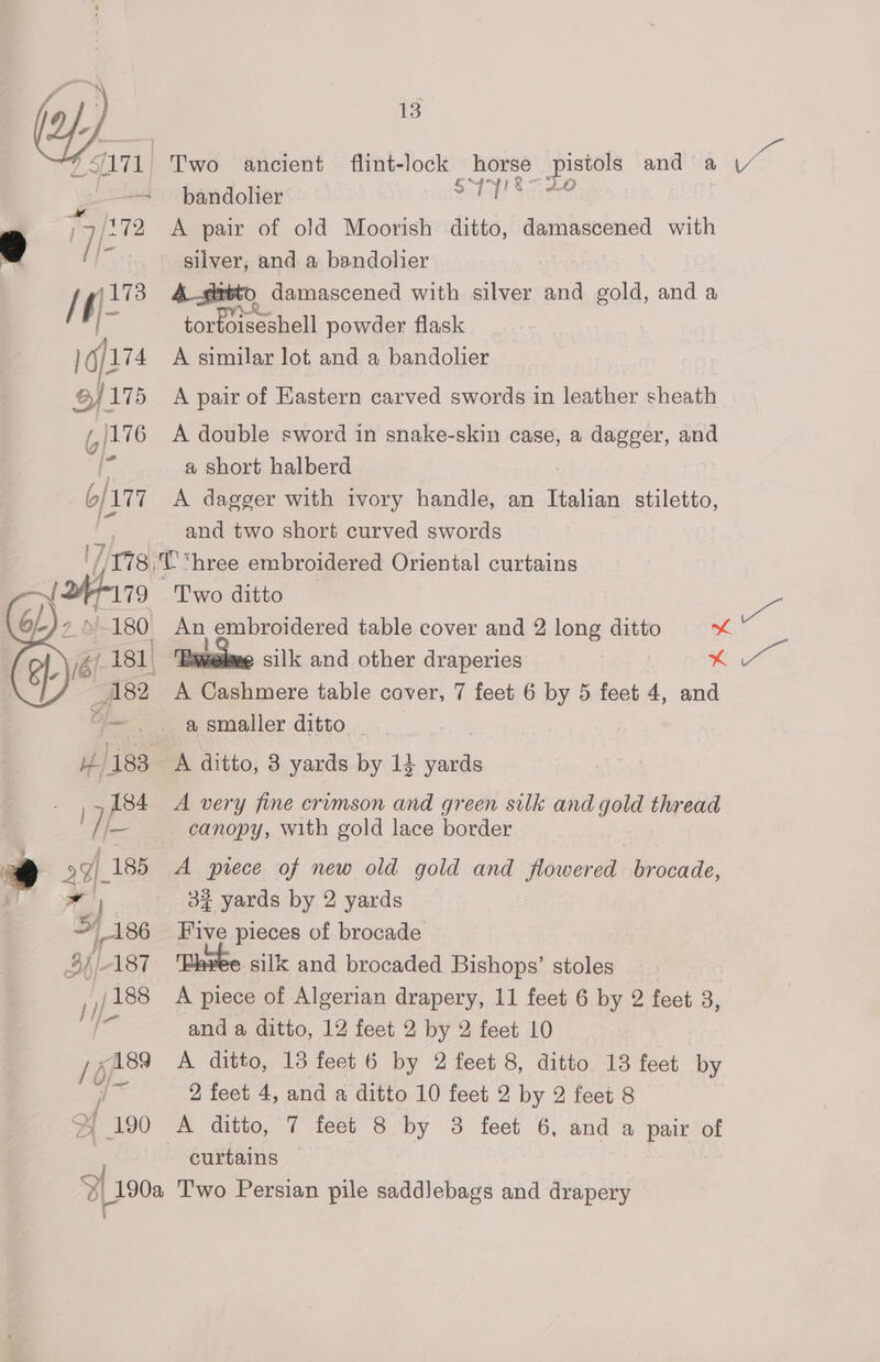 @). #171, Two ancient flint- lock horse nes and a ya Js pandolier Sibdy Seite 4 ] 7/272 A pair of old Moorish ditto, damascened with oe ric: silver, and a bandolier 7, a 4 xsto damascened with silver and gold, and a a tortoiseshell powder flask ] Gf174 A similar lot, and a bandolier BJ 175 A pair of Eastern carved swords in leather sheath (176 A double sword in snake-skin case, a dagger, and as a short halberd 6/177 A dagger with ivory handle, an Italian stiletto, and two short curved swords Tite T'“hree embroidered Oriental curtains —~ yun Two ditto | ee a embroidered table cover and 2 long ditto mh | ‘Bete silk and other draperies | x er iy A Pe imare table cover, 7 feet 6 by 5 feet 4, and eae a smaller ditto 7 183 A ditto, 3 yards by 14 yards 184 A very fine crimson and green silk and gold thread j— canopy, with gold lace border ) 99) 185 A pvrece of new old gold and flowered brocade, al 32% yards by 2 yards > 186 Five pieces of brocade BAl-187 silk and brocaded Bishops’ stoles ,,/188 A piece of Algerian drapery, 11 feet 6 by 2 feet 3, and a ditto, 12 feet 2 by 2 feet 10 /g 189 A ditto, 13 feet 6 by 2 feet 8, ditto 13 feet by a aa 2 feet 4, and a ditto 10 feet 2 by 2 feet 8 | 190 A ditto, 7 feet 8 by @&amp; feet 6, and “a pair tol curtains ‘a | OL 190a Two Persian pile saddJebags and drapery