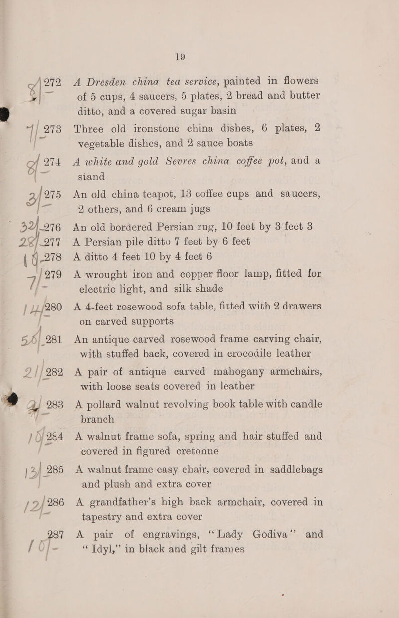 \272 | X an ) 41/280 y 56} _281 2 |} 282 Ay 283 ) O/ 284 ) 2) 285 / 2) 286 19 A Dresden china tea service, painted in flowers of 5 cups, 4 saucers, 5 plates, 2 bread and butter ditto, and a covered sugar basin Three old ironstone china dishes, 6 plates, 2 vegetable dishes, and 2 sauce boats A white and gold Sevres china coffee pot, and a stand An old china teapot, 13 coffee cups and saucers, 2, others, and 6 cream jugs An old bordered Persian rug, 10 feet by 3 feet 3 A Persian pile ditto 7 feet by 6 feet A ditto 4 feet 10 by 4 feet 6 A wrought iron and copper floor lamp, fitted for electric light, and silk shade A 4-feet rosewood sofa table, fitted with 2 drawers on carved supports An antique carved rosewood frame carving chair, with stuffed back, covered in crocodile leather A pair of antique carved mahogany armchairs, with loose seats covered in leather A pollard walnut revolving book table with candle branch A walnut frame sofa, spring and hair stuffed and covered in figured cretonne A walnut frame easy chair, covered in saddlebags and plush and extra cover A grandfather’s high back armchair, covered in tapestry and extra cover A pair of engravings, “Lady Godiva” and “ Tdyl,” in black and gilt frames