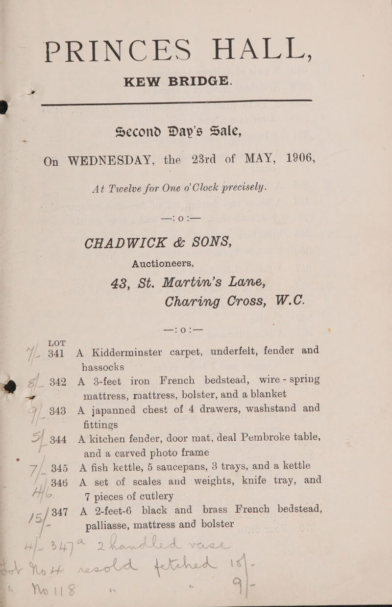 a PRINCES HALL, KEW BRIDGE. Second Day's Sale, —!0:— CHADWICK &amp; SONS, Auctioneers, 43, St. Martin’s Lane, Charing Cross, W.C. —!0:i— 341 A Kidderminster carpet, underfelt, fender and hassocks 342 A 38-feet iron French bedstead, wire - spring mattress, raattress, bolster, and a blanket 343 A japanned chest of 4 drawers, washstand and | fittings and a carved photo frame 7 pieces of cutlery palliasse, mattress and bolster