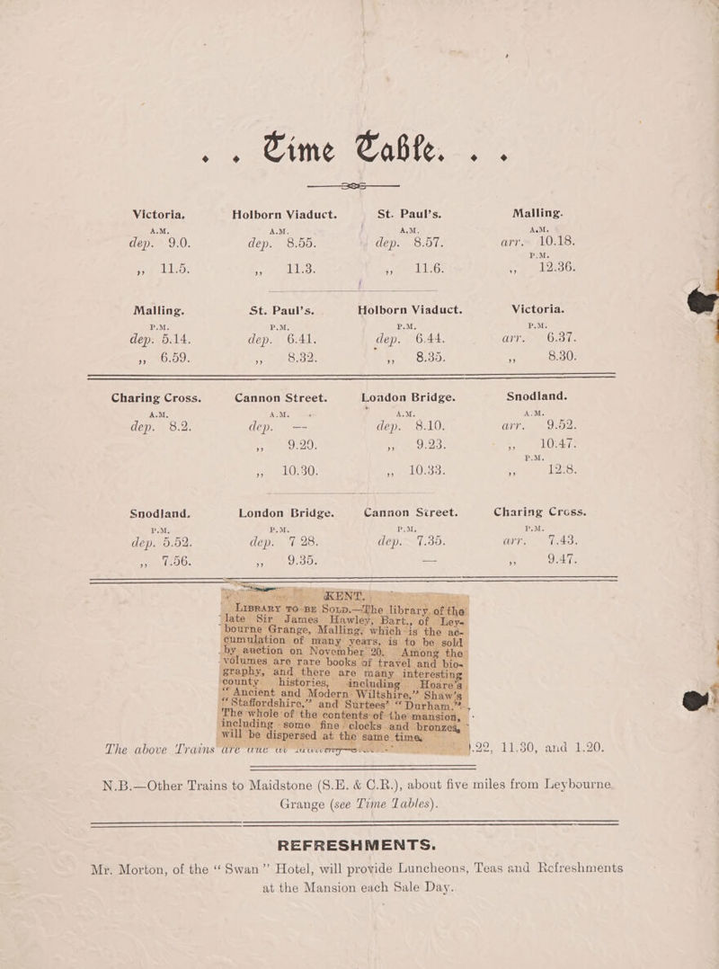 cas Sime Table. was — Victoria, Holborn Viaduct. St. Paul’s. Malling. A.M. A.M. A.M. A.M. dep. 9.0. dep. 8.66. ‘Gills Mshave arr. 10.18. P.M. yy Oe a Weese Pri) ane BRS oy ie less Malling. St. Paul’s. . Holborn Viaduct. Victoria. P.M. P.M. 3 Bele, P.M. dep. 5.14. dep. 6.41. dep. 6.44. ss in hen ey EROROU. 8,32. Pe fatsy 8.30. Charing Cross. Cannon Street. Loadon Bridge. Snodland. A.M, A.M. ‘ ? J te A.M. dep. 8.2. dep. —- dep. 8.10. DT) R02. es SEDATE ad HEE , 10.47. P.M. pe OL 30. me, sti ae ¥ 12:8. Snodland, London Bridge. Cannon Screet. Charing Cross. P.M. P.M P.M, P.M. dep. 5.02. dep. 7 28. Gy VT USE ce aan ae ete JO: r, 9.39. -- By 9.47. The above Trains ar N.B.—Other Trains to Maidstone (S.E. &amp; C.R.), about five miles from Leybourne, | Grange (see Tvme Tables). REFRESHMENTS. Mr. Morton, of the ‘“‘ Swan ”’ Hotel, will provide Luncheons, Teas and Refreshments at the Mansion each Sale Day.