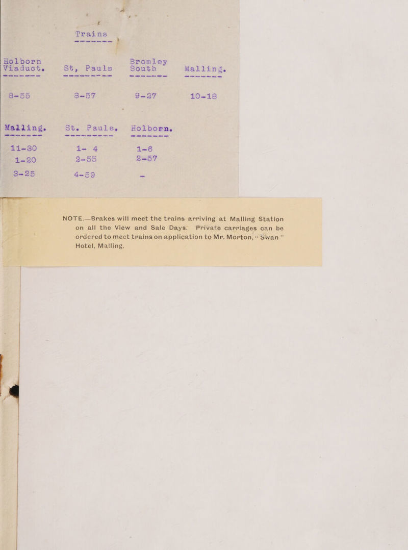 Holborn Viaduct. 8-55 Madiins. 1Li-30 1-20 3=25 | Trains OES, eee 9 a Bromley St, Pauls South Malling. S—57 9—27 10-18 Ste Pauls, Holborn. 1- 4 1-6 2-55 2—57 4-59 a NOTE.—Brakes will meet the trains arriving at Malling Station Private carriages can be on all the View and Sale Days. ordered to meet trains on application to Mr, Morton, “ Swan ” Hotel, Malling,