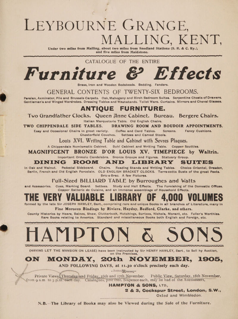 LEYBOURNE GRANGE, MALLING, KENT. Under two miles from Malling, about two miles from Snodland Stations (S. FR. &amp; C. Ry.), and five miles from Maidstone. CATALOGUE OF THE ENTIRE Furniture &amp; Effects Brass, lron and Wooden Bedsteads. Bedding. Fenders. GENERAL CONTENTS OF TWENTY-SIX BEDROOMS. Persian, Axminster, Pile and Brussels Carpets. Oak, Mahogany and Birch Bedroom Suites. Serpentine Chests of Drawers. Gentleman’s and Winged Wardrobes. Dressing Tables and Washstands. Toilet Ware. Curtains. Mirrors and Cheval Glasses. ANTIQUE FURNITURE. Two Grandfather Clocks. Queen @nne Cabinet. Bureau. Bergere Chairs. Italian Marqueterie Table. Old English Chairs. TWO CHIPPENDALE SIDE TABLES. DRAWING ROOM AND BOUDOIR APPOINTMENTS. Easy and Occasional Chairs in great variety. Coffee and Card Tables. Screens. Fancy Cushions. Chesterfield Couches. Settees and Carved Stools. Louis XVI. Writing Table and Cabinet with Sevres Plaques. A Chippendale Numismatic Cabinet. Buh! Cabinet and Writing Table. Copper Scuttles. MAGNIFICENT BRONZE D’OR LOUIS XV. TIMEPIECE by Waltrin. Important Ormolu Candelabra. Bronze Groups and Figures. Statuary Group. DINING ROOM AND LIBRARY SUITES in Oak and Walnut. Pedestal Sideboard. Chairs. Reading Stands and Writing Tables. Choice Oriental, Dresden, Berlin, French and Old English Porcelain. OLD ENGLISH BRACKET CLOCKS. Terra-cotta Busts of the great Poets. Bric-a-Brac. A few Pictures. Fall-Sized BILLIARD TABLE by Burroughes and Watts and Aceessories. Cues, Marking Board. Settees. Study and Hall Effects. The Furnishing of the Domestic Offices. Copper Batterie de Cuisine, and an immense assemblage of Household Effects. THE VERY VALUABLE LIBRARY OF 4,000 VOLUMES formed by the late Sir JOSEPH HAWLEY, Bart., comprising rare and unique Books in all branches of Literature, many in Fine Morocco Bindings by Riviere, Hayday, Bedford, Clarke, and others. County Histories by Hoare, Baines, Shaw, Clutterbuck, Hutchings, Surtees, Nichols, Morant, etc. Fuller’s Worthies. Rare Books relating to America. Standard and miscellaneous Books both English and Foreign, etc. HAMPTON &amp; SONS (HAVING LET THE MANSION ON LEASE) have been instructed by Slr HENRY HAWLEY, Bart., to Sell hy Auction, on the Premises, veil MONDAY, 2Oth NOVEMBER, 1905, AND POLE ING DAYS, at 11.30 o’clock precisely each day. eit ie Private Views), Chusedas) and F riday, 16th and 17th November. Public View, Saturday, 18th November, “from 9 a.m. to 5 p.m@eaeh day. Catalogues, post tree, Sixpence each, may be had of the Auctioneers, ~ HAMPTON &amp; SONS, LTD., 2 &amp; 3, Gockspur Street, London, S.W., ; Oxted and Wimbledon.