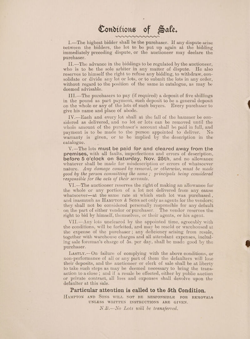 Conditions of Safe, I.—The highest bidder shall be the purchaser. If any dispute arise between the bidders, the lot to be put up again at the bidding immediately preceding dispute, or the auctioneer may declare the purchaser. I[.—The advance in the biddings to be regulated by the auctioneer, who is to be the sole arbiter in any matter of dispute. He also reserves to himself the right to refuse any bidding, to withdraw, con- solidate or divide any lot or lots, or to submit the lots in any order, without regard to the position of the same in catalogue, as may be deemed advisable. III.—The purchasers to pay (if required) a deposit of five shillings in the pound as part payment, such deposit to be a general deposit on the whole or any of the lots of such buyers. Jivery purchaser to give his name and place of abode. TV.—Hach and every lot shall at the fall of the hammer be con- sidered as delivered, and no lot or lots can be removed until the whole amount of the purchaser’s account shall be paid in full, and payment is to be made to the person appointed to deliver. No warranty is given, or to be implied by the description in the catalogue. ; V.—The lots must be paid for and cleared away from the premises, with all faults, imperfections and errors of description, before 5 o’clock on Saturday, Nov. 25th, and no allowance whatever shall be made for misdescription or errors of whatsoever nature. Any damage caused by removal, or otherwise, must be made good by the person commutting the same ; principals being considered responsible for the acts of their servants. VI.—The auctioneer reserves the right of making an allowance for the whole or any portion of a lot not delivered from any cause whatsoever—at the same rate at which such lot was purchased , and inasmuch as Hampron &amp; Sons act only as agents for the vendors; they shall not be considered personally responsible for any default on the part of either vendor or purchaser. The vendor reserves the right to bid by himself, themselves, or their agents, or his agent. VII.—Any lots uncleared by the appointed time, agreeably with the conditions, will be forfeited, and may be resold or warehoused at the expense of the purchaser; any deficiency arising from resale, together with warehouse charges and all attendant expenses, includ- ing sale foreman’s churge of 5s. per day, shall be made good by the purchaser. Lastuy.—-On failure of complying with the above conditions, or non-performance of all or any part of them the defaulters will lose their deposits, and the auctioneer or clerk of sale shall be at liberty to take such steps as may be deemed necessary to bring the trans- action to aclose ; and if a resale be effected, either by public auction or private contract, all loss and expenses shall devolve upon the defaulter at this sale. Particular attention is called to the 5th Condition. Hamprox AND SONS WILL NOT BE RESPONSIBLE FOR REMOVALS UNLESS WRITTEN INSTRUCTIONS ARE GIVEN. N.B.—No Lots will be transferred.