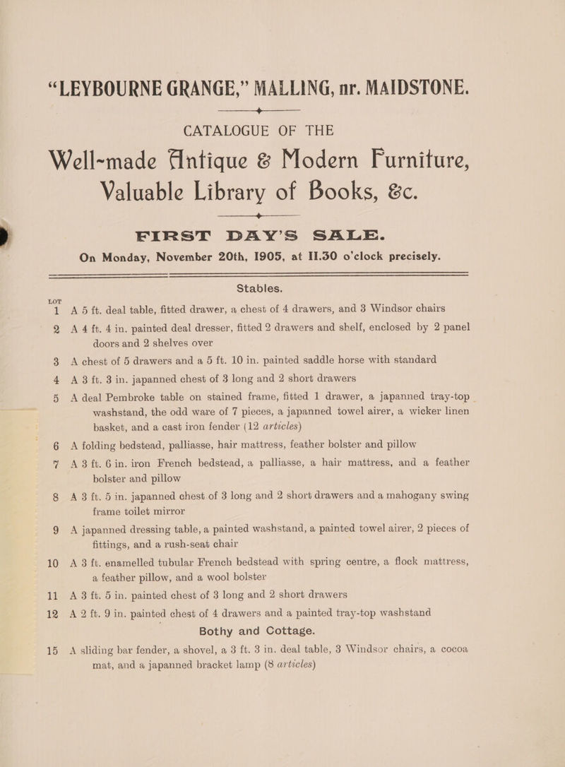 “LEYBOURNE GRANGE,” MALLING, nr. MAIDSTONE. CATALOGUE OF THE Well~made Antique &amp; Modern Furniture, Valuable Library of Books, &amp;c. FIRST DAY’S SALE. On Monday, November 20th, 1905, at 11.50 o'clock precisely. Stables. LOT 1 A 5 ft. deal table, fitted drawer, a chest of 4 drawers, and 3 Windsor chairs 2 <A 4 ft. 4 in. painted deal dresser, fitted 2 drawers and shelf, enclosed by 2 panel doors and 2 shelves over A chest of 5 drawers and a 5 ft. 10 in. painted saddle horse with standard A 3 ft. 3 in. japanned chest of 3 long and 2 short drawers A deal Pembroke table on stained frame, fitted 1 drawer, a japanned tray-top _ washstand, the odd ware of 7 pieces, a japanned towel airer, a wicker linen basket, and a cast iron fender (12 articles) A folding bedstead, palliasse, hair mattress, feather bolster and pillow A 3 ft. 6 in. iron French bedstead, a palliasse, a hair mattress, and a feather bolster and pillow 8 A 3 ft. 5 in. japanned chest of 3 long and 2 short drawers and a mahogany swing frame toilet mirror 9 A japanned dressing table, a painted washstand, a painted towel airer, 2 pieces of fittings, and a rush-seat chair 10 A 3 ft. enamelled tubular French bedstead with spring centre, a flock mattress, a feather pillow, and a wool bolster 11 A 3 ft. 5 in. painted chest of 3 long and 2 short drawers 12 A 2 ft. 9 in. painted chest of 4 drawers and a painted tray-top washstand | Bothy and Cottage. 15 A sliding bar fender, a shovel, a 3 ft. 3 in. deal table, 8 Windsor chairs, a cocoa