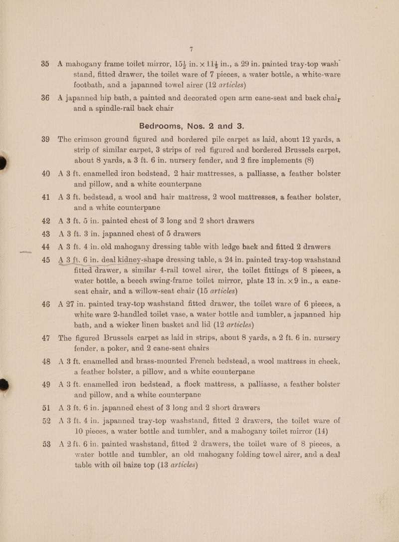 30 36 3g 40 46 t A mahogany frame toilet mirror, 154 in. x 114 in., a 29 in. painted tray-top wash stand, fitted drawer, the toilet ware of 7 pieces, a water bottle, a white-ware footbath, and a japanned towel airer (12 articles) A japanned hip bath, a painted and decorated open arm cane-seat and back chaly and a spindle-rail back chair Bedrooms, Nos. 2 and 3. The crimson ground figured and bordered pile carpet as laid, about 12 yards, a strip of similar carpet, 3 strips of red figured and bordered Brussels carpet, about 8 yards, a 3 ft. 6 in. nursery fender, and 2 fire implements (8) A 3 ft. enamelled iron bedstead, 2 hair mattresses, a palliasse, a feather bolster and pillow, and a white counterpane A 3 ft. bedstead, a wool and hair mattress, 2 wool mattresses, a feather bolster, and a white counterpane A 3 ft. 5 in. painted chest of 3 long and 2 short drawers A 8 ft. 3 in. japanned chest of 5 drawers | A 3 ft. 4 in. old mahogany dressing table with ledge back and fitted 2 drawers A 3 ft. 6 in. deal kidney-shape dressing table, a 24 in. painted tray-top washstand fitted drawer, a similar 4-rail towel airer, the toilet fittings of 8 pieces, a water bottle, a beech swing-frame toilet mirror, plate 13 in. x9 in., a cane- seat chair, and a willow-seat chair (15 articles) A 27 in. painted tray-top washstand fitted drawer, the toilet ware of 6 pieces, a white ware 2-handled toilet vase, a water bottle and tumbler, a japanned hip bath, and a wicker linen basket and lid (12 articles) The figured Brussels carpet as laid in strips, about 8 yards, a 2 ft. 6 in. nursery fender, a poker, and 2 cane-seat chairs A 8 ft. enamelled and brass-mounted French bedstead, a wool mattress in check, a feather bolster, a pillow, and a white counterpane A 3 ft. enamelled iron bedstead, a flock mattress, a palliasse, a feather bolster and pillow, and a white counterpane A 3 ft. 6 in. japanned chest of 3 long and 2 short drawers A 3 ft. 4 in. japanned tray-top washstand, fitted 2 drawers, the toilet ware of 10 pieces, a water bottle and tumbler, and a mahogany toilet mirror (14) A 2ft. 6 in. painted washstand, fitted 2 drawers, the toilet ware of 8 pieces, a water bottle and tumbler, an old mahogany folding towel airer, and a deal table with oil baize top (13 artzcles)