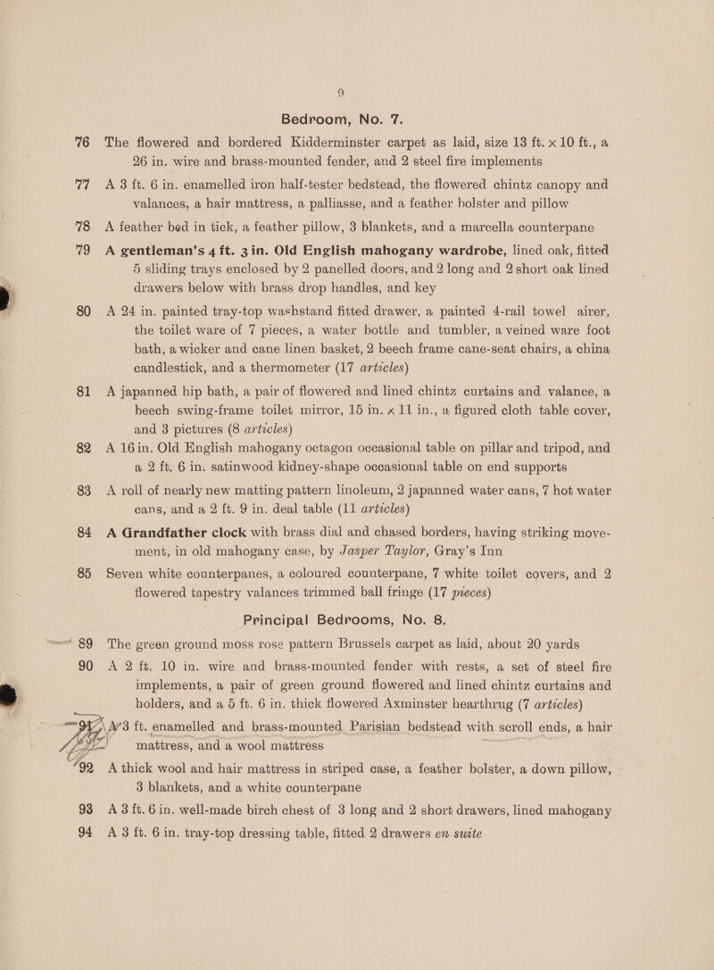 Bedroom, No. 7. 76 The flowered and bordered Kidderminster carpet as laid, size 13 ft. x 10 ft., a 26 in. wire and brass-mounted fender, and 2 steel fire implements 77 A 3 ft. 6 in. enamelled iron half-tester bedstead, the flowered chintz canopy and valances, a hair mattress, a palliasse, and a feather bolster and pillow 78 <A feather bed in tick, a feather pillow, 3 blankets, and a marcella counterpane 79 A gentleman’s 4 ft. 3in. Old English mahogany wardrobe, lined oak, fitted 5 sliding trays enclosed by 2 panelled doors, and 2 long and 2 short oak lined drawers below with brass drop handles, and key 80 A 24 in. painted tray-top washstand fitted drawer, a painted 4-rail towel airer, the toilet ware of 7 pieces, a water bottle and tumbler, a veined ware foot bath, a wicker and cane linen basket, 2 beech frame cane-seat chairs, a china candlestick, and a thermometer (17 artzcles) 81 A japanned hip bath, a pair of flowered and lined chintz curtains and valance, a beech swing-frame toilet mirror, 15 in. x 11 in., a figured cloth table cover, and 3 pictures (8 articles) 82 A 16in. Old English mahogany octagon occasional table on pillar and tripod, and a 2 ft. 6 in. satinwood kidney-shape occasional table on end supports 83 A roll of nearly new matting pattern linoleum, 2 japanned water cans, 7 hot water cans, and a 2 ft. 9 in. deal table (11 articles) 84 A Grandfather clock with brass dial and chased borders, having striking move- ment, in old mahogany case, by Jasper Taylor, Gray’s Inn 85 Seven white counterpanes, a coloured counterpane, 7 white toilet covers, and 2 flowered tapestry valances trimmed ball fringe (17 preces) Principal Bedrooms, No. 8. 90 <A 2 ft. 10 in. wire and brass-mounted fender with rests, a set of steel fire implements, a pair of green ground flowered and lined chintz curtains and holders, and a 6 ft. 6 in. thick flowered Axminster hearthrug (7 articles) \A’3 ft. enamelled and brass- mounted Parisian bedstead with scroll ends, a hair : rs mattress, and a wool mattress “92 A thick wool and hair mattress in striped case, a feather bolster, a down pillow, 3 blankets, and a white counterpane 93 A3ft.6in. well-made birch chest of 3 long and 2 short drawers, lined mahogany 94 A383 ft. 6 in. tray-top dressing table, fitted 2 drawers en suite