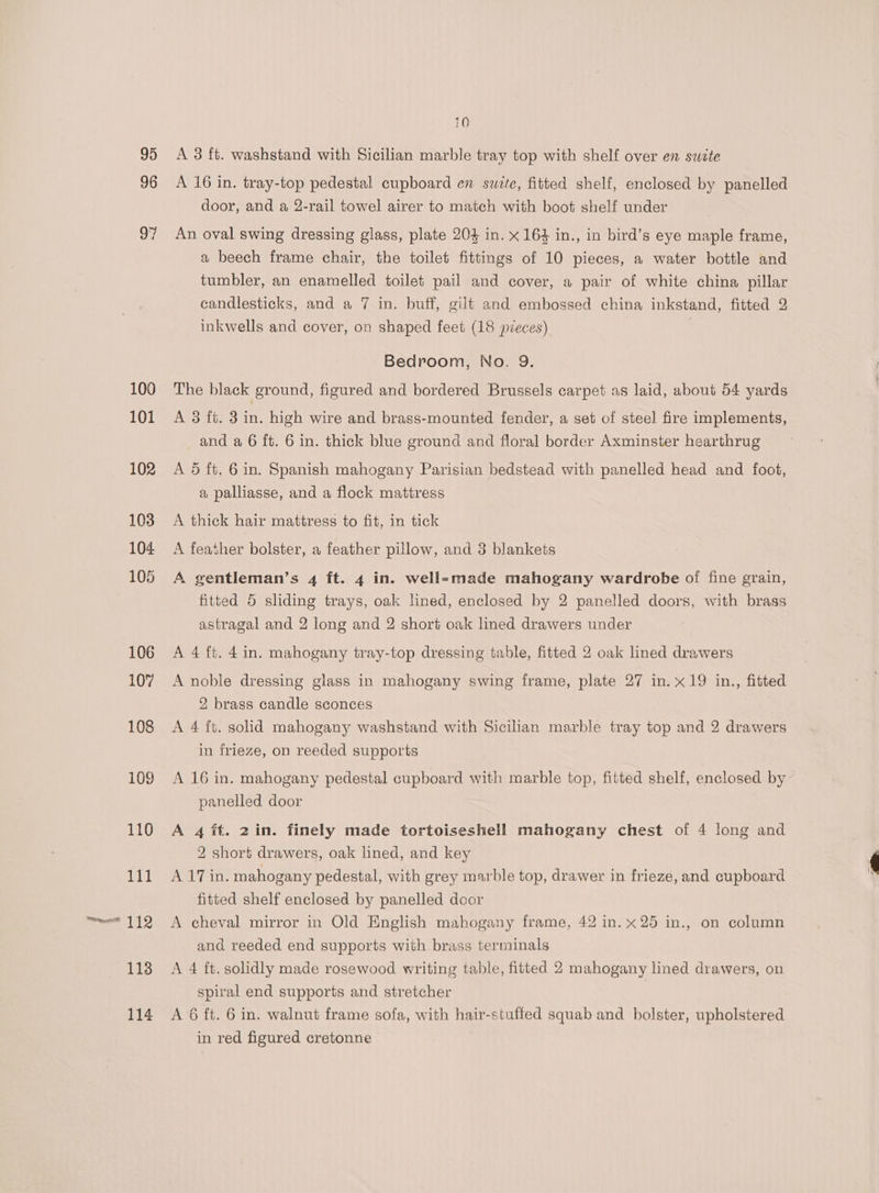96 97 100 101 102 103 104 105 106 107 108 109 110 tet = 112 113 114 10 A 16 in. tray-top pedestal cupboard en swite, fitted shelf, enclosed by panelled door, and a 2-rail towel airer to match with boot shelf under An oval swing dressing glass, plate 204 in. x 164 in., in bird’s eye maple frame, a beech frame chair, the toilet fittings of 10 pieces, a water bottle and tumbler, an enamelled toilet pail and cover, a pair of white china pillar candlesticks, and a 7 in. buff, gilt and embossed china inkstand, fitted 2 inkwells and cover, on shaped feet (18 pieces) | Bedroom, No. 9. The black ground, figured and bordered Brussels carpet as laid, about 54 yards A 3 ft. 3 i high wire and brass-mounted fender, a set of steel fire implements, and a 6 ft. 6 in. thick blue ground and floral border Axminster hearthrug A 5 ft, 6 in. Spanish mahogany Parisian bedstead with panelled head and foot, a palliasse, and a flock mattress A thick hair mattress to fit, in tick A feather bolster, a feather pillow, and 3 blankets A gentleman’s 4 ft. 4 in. well-made mahogany wardrobe of fine grain, fitted 5 sliding trays, oak lined, enclosed by 2 panelled doors, with brass astragal and 2 long and 2 short oak lined drawers under A 4 ft. 4 in. mahogany tray-top dressing table, fitted 2 oak lined drawers A noble dressing glass in mahogany swing frame, plate 27 in. x19 in., fitted 2 brass candle sconces A 4 ft. solid mahogany washstand with Sicilian marble tray top and 2 drawers in frieze, on reeded supports A 16 in. mahogany pedestal cupboard with marble top, fitted shelf, enclosed by panelled door A 4 ft. 2in. finely made tortoiseshell mahogany chest of 4 long and 2 short drawers, oak lined, and key A 17 in. mahogany pedestal, with grey marble top, drawer in frieze, and cupboard fitted shelf enclosed by panelled door A cheval mirror in Old English mahogany frame, 42 in. x25 in., on column and reeded end supports with brass terminals A 4 ft. solidly made rosewood writing table, fitted 2 mahogany lined drawers, on spiral end supports and stretcher A 6 ft. 6 in. walnut frame sofa, with hair-stuffed squab and bolster, upholstered in red figured cretonne